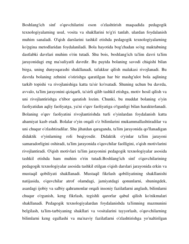 Boshlang'ich sinf o'quvchilarini oson o'zlashtirish maqsadida pedagogik 
texnologiyalarning usul, vosita va shakllarini to'g'ri tanlab, ulardan foydalanish 
muhim sanaladi. O'qish darslarini tashkil etishda pedagogik texnologiyalarning 
ko'pgina metodlaridan foydalaniladi. Bola hayotida bog'chadan so'ng maktabning 
dastlabki davrlari muhim o'rin tutadi. Shu bois, boshlang'ich ta'lim davri ta'lim 
jarayonidagi eng ma'suliyatli davrdir. Bu paytda bolaning savodi chiqishi bilan 
birga, uning dunyoqarashi shakllanadi, tafakkur qilish malakasi rivojlanadi. Bu 
davrda bolaning zehnini o'stirishga qaratilgan har bir mashg'ulot bola aqlining 
tarkib topishi va rivojlanishiga katta ta'sir ko'rsatadi. Shuning uchun bu davrda, 
avvalo, ta'lim jarayonini qiziqarli, ta'sirli qilib tashkil etishga, motiv hosil qilish va 
uni rivojlantirishga e'tibor qaratish lozim. Chunki, bu muddat bolaning o'yin 
faoliyatidan aqliy faoliyatga, ya'ni o'quv faoliyatiga o'tganligi bilan harakterlanadi. 
Bolaning o'quv faoliyatini rivojlantirishda turli o'yinlardan foydalanish katta 
ahamiyat kasb etadi. Bolalar o'yin orqali o'z bilimlarini mukammallashtiradilar va 
uni chuqur o'zlashtiradilar. Shu jihatdan qaraganda, ta'lim jarayonida qo'llanadigan 
didaktik 
o'yinlarning 
roli 
beqiyosdir. 
Didaktik 
o'yinlar 
ta'lim 
jarayoni 
samaradorligini oshiradi, ta'lim jarayonida o'quvchilar faolligini, o'qish motivlarini 
rivojlantiradi. O'qish motivlari ta'lim jarayonini pedagogik texnologiyalar asosida 
tashkil etishda ham muhim o'rin tutadi.Boshlang'ich sinf o'quvchilarining 
pedagogik texnologiyalar asosida tashkil etilgan o'qish darslari jarayonida erkin va 
mustaqil qobiliyati shakllanadi. Mustaqil fikrlash qobiliyatining shakllanishi 
natijasida, o'quvchilar atrof olamdagi, jamiyatdagi qonunlarni, shuningdek, 
asardagi ijobiy va salbiy qahramonlar orqali insoniy fazilatlarni anglash, bilimlarni 
chuqur o'rganish, keng fikrlash, tegishli qarorlar qabul qilish ko'nikmalari 
shakllanadi. Pedagogik texnologiyalardan foydalanishda ta'limning mazmunini 
belgilash, ta'lim-tarbiyaning shakllari va vositalarini tayyorlash, o'quvchilarning 
bilimlarni keng egallashi va ma'naviy fazilatlarni o'zlashtirishga yo'naltirilgan 
