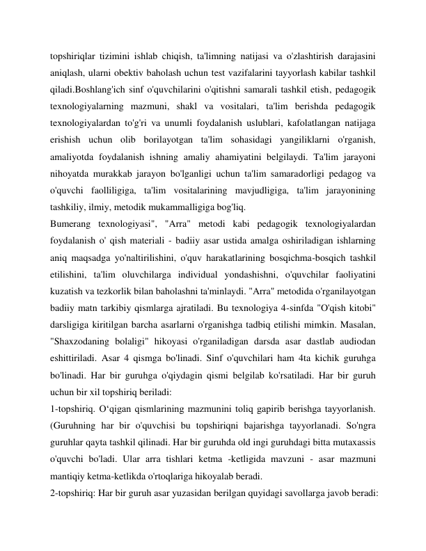 topshiriqlar tizimini ishlab chiqish, ta'limning natijasi va o'zlashtirish darajasini 
aniqlash, ularni obektiv baholash uchun test vazifalarini tayyorlash kabilar tashkil 
qiladi.Boshlang'ich sinf o'quvchilarini o'qitishni samarali tashkil etish, pedagogik 
texnologiyalarning mazmuni, shakl va vositalari, ta'lim berishda pedagogik 
texnologiyalardan to'g'ri va unumli foydalanish uslublari, kafolatlangan natijaga 
erishish uchun olib borilayotgan ta'lim sohasidagi yangiliklarni o'rganish, 
amaliyotda foydalanish ishning amaliy ahamiyatini belgilaydi. Ta'lim jarayoni 
nihoyatda murakkab jarayon bo'lganligi uchun ta'lim samaradorligi pedagog va 
o'quvchi faolliligiga, ta'lim vositalarining mavjudligiga, ta'lim jarayonining 
tashkiliy, ilmiy, metodik mukammalligiga bog'liq. 
Bumerang texnologiyasi", "Arra" metodi kabi pedagogik texnologiyalardan 
foydalanish o' qish materiali - badiiy asar ustida amalga oshiriladigan ishlarning 
aniq maqsadga yo'naltirilishini, o'quv harakatlarining bosqichma-bosqich tashkil 
etilishini, ta'lim oluvchilarga individual yondashishni, o'quvchilar faoliyatini 
kuzatish va tezkorlik bilan baholashni ta'minlaydi. "Arra" metodida o'rganilayotgan 
badiiy matn tarkibiy qismlarga ajratiladi. Bu texnologiya 4-sinfda "O'qish kitobi" 
darsligiga kiritilgan barcha asarlarni o'rganishga tadbiq etilishi mimkin. Masalan, 
"Shaxzodaning bolaligi" hikoyasi o'rganiladigan darsda asar dastlab audiodan 
eshittiriladi. Asar 4 qismga bo'linadi. Sinf o'quvchilari ham 4ta kichik guruhga 
bo'linadi. Har bir guruhga o'qiydagin qismi belgilab ko'rsatiladi. Har bir guruh 
uchun bir xil topshiriq beriladi: 
1-topshiriq. O‘qigan qismlarining mazmunini toliq gapirib berishga tayyorlanish. 
(Guruhning har bir o'quvchisi bu topshiriqni bajarishga tayyorlanadi. So'ngra 
guruhlar qayta tashkil qilinadi. Har bir guruhda old ingi guruhdagi bitta mutaxassis 
o'quvchi bo'ladi. Ular arra tishlari ketma -ketligida mavzuni - asar mazmuni 
mantiqiy ketma-ketlikda o'rtoqlariga hikoyalab beradi. 
2-topshiriq: Har bir guruh asar yuzasidan berilgan quyidagi savollarga javob beradi: 
