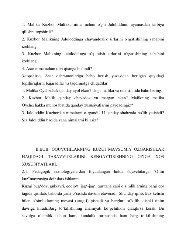1. Malika Kuzbor Malikka nima uchun o'g'li Jaloliddinni ayamasdan tarbiya 
qilishni topshirdi? 
2. Kuzbor Malikning Jaloloddinga chavandozlik sirlarini o'rgatishining sababini 
izohlang. 
3. Kuzbor Malikning Jaloloddinga o'q otish sirlarini o'rgatishining sababini 
izohlang. 
4. Asar nima uchun to'rt qismga bo'lindi? 
3-topshiriq. Asar qahramonlariga baho berish yuzasidan berilgan quyidagi 
topshiriqlarni bajaradilar va taqdimotga chiqadilar: 
1. Malika Oychechak qanday ayol ekan? Unga malika va ona sifatida baho bering. 
2. Kuzbor Malik qanday chavadoz va mergan ekan? Malikning malika 
Oychechakka munosabatida qanday xususiyatlarini payqadingiz? 
3. Jaloloddin Kuzbordan nimalarni o rgandi? U qanday shahzoda bo'lib yetishdi? 
Siz Jaloliddin haqida yana nimalarni bilasiz? 
 
 
 
             II.BOB. ÒQUVCHILARNING KUZGI MAVSUMIY ÒZGARISHLAR 
HAQIDAGI 
TASAVVURLARINI 
KENGAYTIRISHNING 
ÒZIGA 
XOS 
XUSUSIYATLARI. 
2.1. Pedagogik texnologiyalardan foydalangan holda òquvchilarga "Oltin 
kuz"mavzusiga doir dars ishlanma. 
Kuzgi bug‘doy, gulxayri, qoqio‘t, jag‘-jag‘, qurttana kabi o‘simliklarning bargi qor 
tagida qishlab, bahorda yana o‘sishda davom etaveradi. Shunday qilib, kuz kelishi 
bilan o‘simliklarning mevasi (urug‘i) pishadi va barglari to‘kilib, qishki tinim 
davriga kiradi.Barg to‘kilishining ahamiyati ko‘pchilikni qiziqtirsa kerak. Bu 
savolga o‘simlik uchun ham, kundalik turmushda ham barg to‘kilishining 
