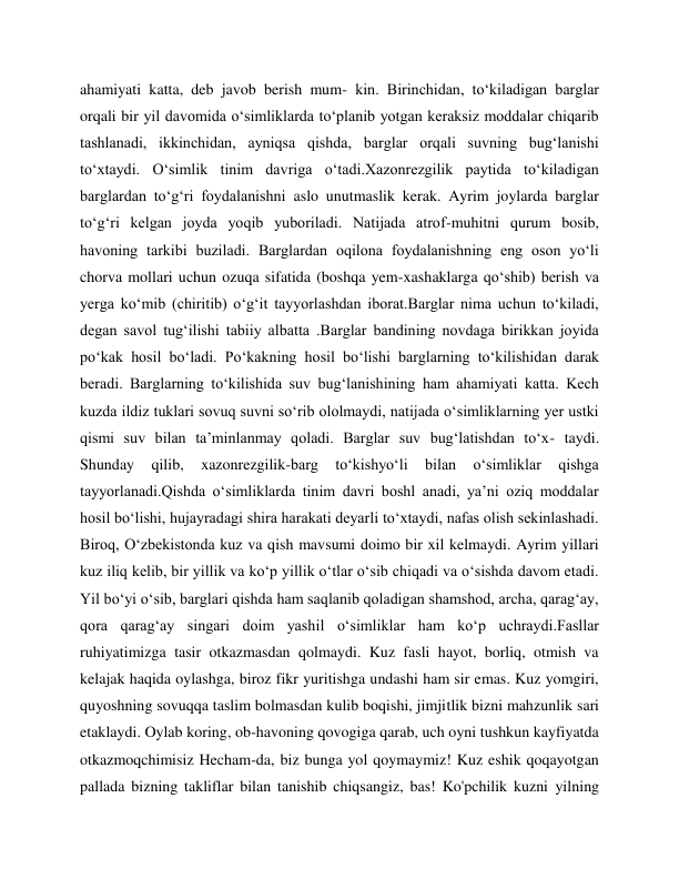 ahamiyati katta, deb javob berish mum- kin. Birinchidan, to‘kiladigan barglar 
orqali bir yil davomida o‘simliklarda to‘planib yotgan keraksiz moddalar chiqarib 
tashlanadi, ikkinchidan, ayniqsa qishda, barglar orqali suvning bug‘lanishi 
to‘xtaydi. O‘simlik tinim davriga o‘tadi.Xazonrezgilik paytida to‘kiladigan 
barglardan to‘g‘ri foydalanishni aslo unutmaslik kerak. Ayrim joylarda barglar 
to‘g‘ri kelgan joyda yoqib yuboriladi. Natijada atrof-muhitni qurum bosib, 
havoning tarkibi buziladi. Barglardan oqilona foydalanishning eng oson yo‘li 
chorva mollari uchun ozuqa sifatida (boshqa yem-xashaklarga qo‘shib) berish va 
yerga ko‘mib (chiritib) o‘g‘it tayyorlashdan iborat.Barglar nima uchun to‘kiladi, 
degan savol tug‘ilishi tabiiy albatta .Barglar bandining novdaga birikkan joyida 
po‘kak hosil bo‘ladi. Po‘kakning hosil bo‘lishi barglarning to‘kilishidan darak 
beradi. Barglarning to‘kilishida suv bug‘lanishining ham ahamiyati katta. Kech 
kuzda ildiz tuklari sovuq suvni so‘rib ololmaydi, natijada o‘simliklarning yer ustki 
qismi suv bilan ta’minlanmay qoladi. Barglar suv bug‘latishdan to‘x- taydi. 
Shunday 
qilib, 
xazonrezgilik-barg 
to‘kishyo‘li 
bilan 
o‘simliklar 
qishga 
tayyorlanadi.Qishda o‘simliklarda tinim davri boshl anadi, ya’ni oziq moddalar 
hosil bo‘lishi, hujayradagi shira harakati deyarli to‘xtaydi, nafas olish sekinlashadi. 
Biroq, O‘zbekistonda kuz va qish mavsumi doimo bir xil kelmaydi. Ayrim yillari 
kuz iliq kelib, bir yillik va ko‘p yillik o‘tlar o‘sib chiqadi va o‘sishda davom etadi. 
Yil bo‘yi o‘sib, barglari qishda ham saqlanib qoladigan shamshod, archa, qarag‘ay, 
qora qarag‘ay singari doim yashil o‘simliklar ham ko‘p uchraydi.Fasllar 
ruhiyatimizga tasir otkazmasdan qolmaydi. Kuz fasli hayot, borliq, otmish va 
kelajak haqida oylashga, biroz fikr yuritishga undashi ham sir emas. Kuz yomgiri, 
quyoshning sovuqqa taslim bolmasdan kulib boqishi, jimjitlik bizni mahzunlik sari 
etaklaydi. Oylab koring, ob-havoning qovogiga qarab, uch oyni tushkun kayfiyatda 
otkazmoqchimisiz Hecham-da, biz bunga yol qoymaymiz! Kuz eshik qoqayotgan 
pallada bizning takliflar bilan tanishib chiqsangiz, bas! Ko'pchilik kuzni yilning 
