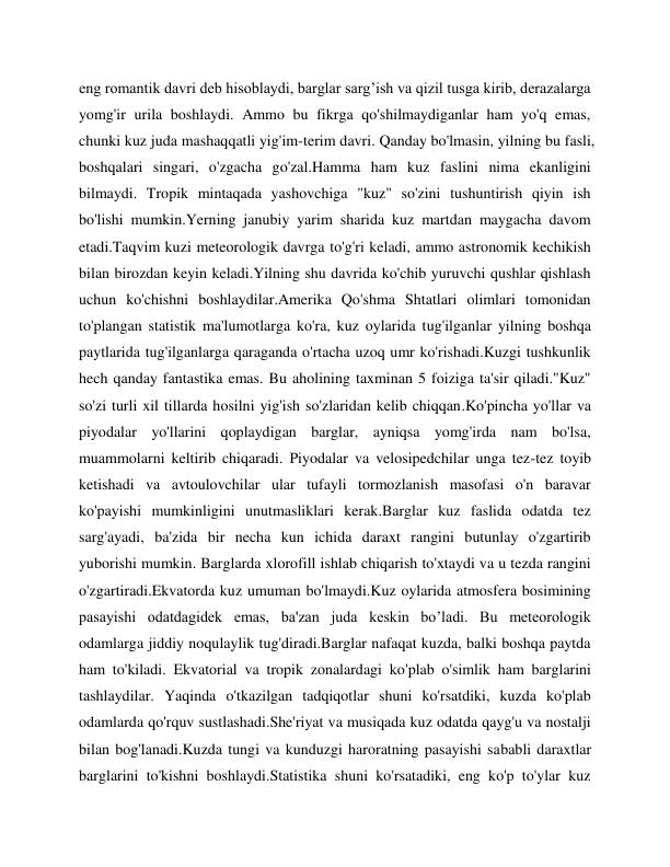 eng romantik davri deb hisoblaydi, barglar sarg’ish va qizil tusga kirib, derazalarga 
yomg'ir urila boshlaydi. Ammo bu fikrga qo'shilmaydiganlar ham yo'q emas, 
chunki kuz juda mashaqqatli yig'im-terim davri. Qanday bo'lmasin, yilning bu fasli, 
boshqalari singari, o'zgacha go'zal.Hamma ham kuz faslini nima ekanligini 
bilmaydi. Tropik mintaqada yashovchiga "kuz" so'zini tushuntirish qiyin ish 
bo'lishi mumkin.Yerning janubiy yarim sharida kuz martdan maygacha davom 
etadi.Taqvim kuzi meteorologik davrga to'g'ri keladi, ammo astronomik kechikish 
bilan birozdan keyin keladi.Yilning shu davrida ko'chib yuruvchi qushlar qishlash 
uchun ko'chishni boshlaydilar.Amerika Qo'shma Shtatlari olimlari tomonidan 
to'plangan statistik ma'lumotlarga ko'ra, kuz oylarida tug'ilganlar yilning boshqa 
paytlarida tug'ilganlarga qaraganda o'rtacha uzoq umr ko'rishadi.Kuzgi tushkunlik 
hech qanday fantastika emas. Bu aholining taxminan 5 foiziga ta'sir qiladi."Kuz" 
so'zi turli xil tillarda hosilni yig'ish so'zlaridan kelib chiqqan.Ko'pincha yo'llar va 
piyodalar yo'llarini qoplaydigan barglar, ayniqsa yomg'irda nam bo'lsa, 
muammolarni keltirib chiqaradi. Piyodalar va velosipedchilar unga tez-tez toyib 
ketishadi va avtoulovchilar ular tufayli tormozlanish masofasi o'n baravar 
ko'payishi mumkinligini unutmasliklari kerak.Barglar kuz faslida odatda tez 
sarg'ayadi, ba'zida bir necha kun ichida daraxt rangini butunlay o'zgartirib 
yuborishi mumkin. Barglarda xlorofill ishlab chiqarish to'xtaydi va u tezda rangini 
o'zgartiradi.Ekvatorda kuz umuman bo'lmaydi.Kuz oylarida atmosfera bosimining 
pasayishi odatdagidek emas, ba'zan juda keskin bo’ladi. Bu meteorologik 
odamlarga jiddiy noqulaylik tug'diradi.Barglar nafaqat kuzda, balki boshqa paytda 
ham to'kiladi. Ekvatorial va tropik zonalardagi ko'plab o'simlik ham barglarini 
tashlaydilar. Yaqinda o'tkazilgan tadqiqotlar shuni ko'rsatdiki, kuzda ko'plab 
odamlarda qo'rquv sustlashadi.She'riyat va musiqada kuz odatda qayg'u va nostalji 
bilan bog'lanadi.Kuzda tungi va kunduzgi haroratning pasayishi sababli daraxtlar 
barglarini to'kishni boshlaydi.Statistika shuni ko'rsatadiki, eng ko'p to'ylar kuz 

