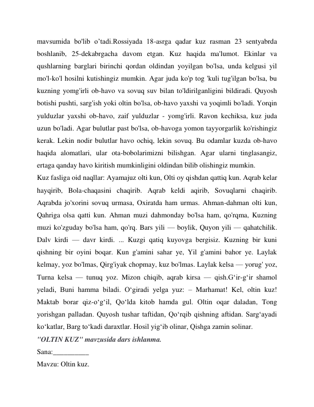 mavsumida bo'lib o’tadi.Rossiyada 18-asrga qadar kuz rasman 23 sentyabrda 
boshlanib, 25-dekabrgacha davom etgan. Kuz haqida ma'lumot. Ekinlar va 
qushlarning barglari birinchi qordan oldindan yoyilgan bo'lsa, unda kelgusi yil 
mo'l-ko'l hosilni kutishingiz mumkin. Agar juda ko'p tog 'kuli tug'ilgan bo'lsa, bu 
kuzning yomg'irli ob-havo va sovuq suv bilan to'ldirilganligini bildiradi. Quyosh 
botishi pushti, sarg'ish yoki oltin bo'lsa, ob-havo yaxshi va yoqimli bo'ladi. Yorqin 
yulduzlar yaxshi ob-havo, zaif yulduzlar - yomg'irli. Ravon kechiksa, kuz juda 
uzun bo'ladi. Agar bulutlar past bo'lsa, ob-havoga yomon tayyorgarlik ko'rishingiz 
kerak. Lekin nodir bulutlar havo ochiq, lekin sovuq. Bu odamlar kuzda ob-havo 
haqida alomatlari, ular ota-bobolarimizni bilishgan. Agar ularni tinglasangiz, 
ertaga qanday havo kiritish mumkinligini oldindan bilib olishingiz mumkin. 
Kuz fasliga oid naqllar: Ayamajuz olti kun, Olti oy qishdan qattiq kun. Aqrab kelar 
hayqirib, Bola-chaqasini chaqirib. Aqrab keldi aqirib, Sovuqlarni chaqirib. 
Aqrabda jo'xorini sovuq urmasa, Oxiratda ham urmas. Ahman-dahman olti kun, 
Qahriga olsa qatti kun. Ahman muzi dahmonday bo'lsa ham, qo'rqma, Kuzning 
muzi ko'zguday bo'lsa ham, qo'rq. Bars yili — boylik, Quyon yili — qahatchilik. 
Dalv kirdi — davr kirdi. ... Kuzgi qatiq kuyovga bergisiz. Kuzning bir kuni 
qishning bir oyini boqar. Kun g'amini sahar ye, Yil g'amini bahor ye. Laylak 
kelmay, yoz bo'lmas, Qirg'iyak chopmay, kuz bo'lmas. Laylak kelsa — yorug' yoz, 
Turna kelsa — tunuq yoz. Mizon chiqib, aqrab kirsa — qish.G‘ir-g‘ir shamol 
yeladi, Buni hamma biladi. O‘giradi yelga yuz: – Marhamat! Kel, oltin kuz! 
Maktab borar qiz-o‘g‘il, Qo‘lda kitob hamda gul. Oltin oqar daladan, Tong 
yorishgan palladan. Quyosh tushar taftidan, Qo‘rqib qishning aftidan. Sarg‘ayadi 
ko‘katlar, Barg to‘kadi daraxtlar. Hosil yig‘ib olinar, Qishga zamin solinar. 
"OLTIN KUZ" mavzusida dars ishlanma. 
Sana:__________ 
Mavzu: Oltin kuz.  
