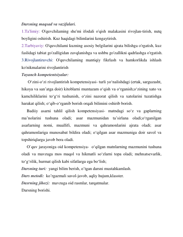 Darsning maqsad va vazifalari. 
1.Ta'limiy: O'quvchilaming she'mi ifodali o'qish malakasini rivojlan-tirish, nutq 
boyligini oshirish. Kuz haqidagi bilimlarini kengaytirish.  
2.Tarbiyaviy: O'quvchilami kuzning asosiy belgilarini ajrata bilishga o'rgatish, kuz 
faslidagi tabiat go'zalligidan zavqlanishga va ushbu go'zallikni qadrlashga o'rgatish. 
3.Rivojlantiruvchi: O'quvchilaming mantiqiy fikrlash va hamkorlikda ishlash 
ko'nikmalarini rivojlantirish 
Tayanch kompetentsiyalar:   
      O‘zini-o‘zi rivojlantirish kompetensiyasi- turli yo‘nalishdagi (ertak, sarguzasht, 
hikoya va san’atga doir) kitoblarni muntazam o‘qish va o‘rganish;o‘zining xato va 
kamchiliklarini to‘g‘ri tushunish, o‘zini nazorat qilish va xatolarini tuzatishga 
harakat qilish; o‘qib-o‘rganib borish orqali bilimini oshirib borish. 
     Badiiy asarni tahlil qilish kompetensiyasi- matndagi so‘z va gaplarning 
ma’nolarini tushuna oladi; asar mazmunidan ta’sirlana oladi;o‘rganilgan 
asarlarning nomi, muallifi, mazmuni va qahramonlarini ajrata oladi; asar 
qahramonlariga munosabat bildira oladi; o‘qilgan asar mazmuniga doir savol va 
topshiriqlarga javob bera oladi. 
     O`quv jarayoniga oid kompetensiya-  o‘qilgan matnlarning mazmunini tushuna 
oladi va mavzuga mos maqol va hikmatli so‘zlarni topa oladi; mehnatsevarlik, 
to‘g‘rilik, hurmat qilish kabi sifatlarga ega bo‘lish; 
Darsning turi:  yangi bilim berish, o’tgan darsni mustahkamlash. 
 
Dars metodi:  ko’rgazmali savol-javob, aqliy hujum,klasster. 
Dasrning jihozi:  mavzuga oid rasmlar, tarqatmalar. 
Darsning borishi. 
