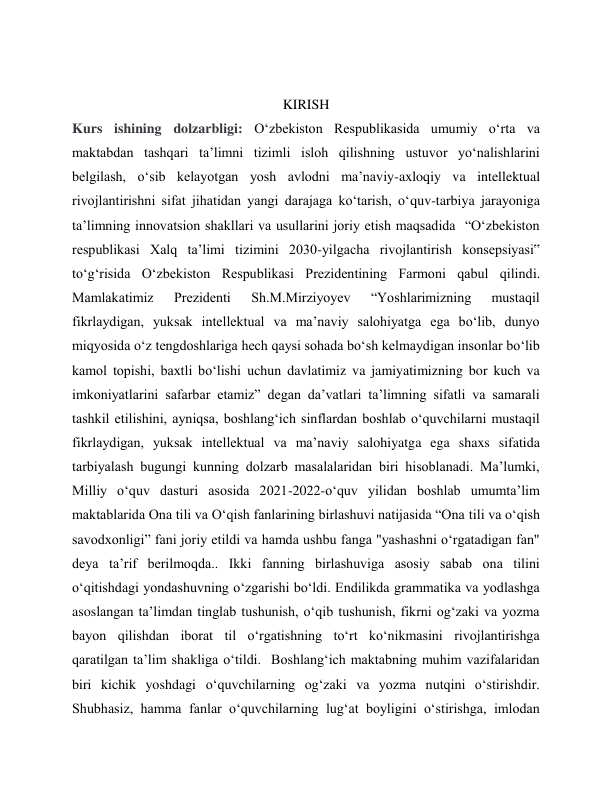  
KIRISH 
Kurs ishining dolzarbligi: Oʻzbekiston Respublikasida umumiy oʻrta va 
maktabdan tashqari ta’limni tizimli isloh qilishning ustuvor yoʻnalishlarini 
belgilash, oʻsib kelayotgan yosh avlodni ma’naviy-axloqiy va intellektual 
rivojlantirishni sifat jihatidan yangi darajaga koʻtarish, oʻquv-tarbiya jarayoniga 
ta’limning innovatsion shakllari va usullarini joriy etish maqsadida  “Oʻzbekiston 
respublikasi Xalq ta’limi tizimini 2030-yilgacha rivojlantirish konsepsiyasi‟ 
toʻgʻrisida Oʻzbekiston Respublikasi Prezidentining Farmoni qabul qilindi. 
Mamlakatimiz 
Prezidenti 
Sh.M.Mirziyoyev 
“Yoshlarimizning 
mustaqil 
fikrlaydigan, yuksak intellektual va ma’naviy salohiyatga ega boʻlib, dunyo 
miqyosida oʻz tengdoshlariga hech qaysi sohada boʻsh kelmaydigan insonlar boʻlib 
kamol topishi, baxtli boʻlishi uchun davlatimiz va jamiyatimizning bor kuch va 
imkoniyatlarini safarbar etamiz” degan da’vatlari ta’limning sifatli va samarali 
tashkil etilishini, ayniqsa, boshlangʻich sinflardan boshlab oʻquvchilarni mustaqil 
fikrlaydigan, yuksak intellektual va ma’naviy salohiyatga ega shaxs sifatida 
tarbiyalash bugungi kunning dolzarb masalalaridan biri hisoblanadi. Ma’lumki, 
Milliy oʻquv dasturi asosida 2021-2022-oʻquv yilidan boshlab umumtaʼlim 
maktablarida Ona tili va Oʻqish fanlarining birlashuvi natijasida “Ona tili va oʻqish 
savodxonligi” fani joriy etildi va hamda ushbu fanga "yashashni oʻrgatadigan fan" 
deya ta’rif berilmoqda.. Ikki fanning birlashuviga asosiy sabab ona tilini 
oʻqitishdagi yondashuvning oʻzgarishi boʻldi. Endilikda grammatika va yodlashga 
asoslangan taʼlimdan tinglab tushunish, oʻqib tushunish, fikrni ogʻzaki va yozma 
bayon qilishdan iborat til oʻrgatishning toʻrt koʻnikmasini rivojlantirishga 
qaratilgan taʼlim shakliga oʻtildi.  Boshlangʻich maktabning muhim vazifalaridan 
biri kichik yoshdagi oʻquvchilarning ogʻzaki va yozma nutqini oʻstirishdir. 
Shubhasiz, hamma fanlar oʻquvchilarning lugʻat boyligini oʻstirishga, imlodan 

