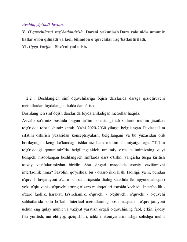 Archib, yig‘ladi Javlon. 
V. O`quvchilarni rag`batlantirish. Darsni yakunlash.Dars yakunida umumiy  
ballar e’lon qilinadi va faol, bilimdon o’quvchilar rag’batlantiriladi. 
VI. Uyga Vazifa.   She’rni yod olish. 
 
 
 
 
 
 
    2.2 . Boshlanģich sinf òquvchilariga òqish darslarida darsga qiziqtiruvchi 
metodlardan foydalangan holda dars òtish. 
Boshlang’ich sinf òqish darslarida foydalaniladigan metodlar haqida. 
Avvalo so'zimiz boshida bugun ta'lim sohasidagi isloxatlarni muhim jixatlari 
to'g'risida to'xtalishimiz kerak. Ya'ni 2020-2030 yilarga belgilangan Davlat ta'lim 
sifatini oshirish yuzasidan konseptsiyalarni belgilangani va bu yuzasidan olib 
borilayotgan keng ko'lamdagi ishlarmiz ham muhim ahamiyatga ega. "Ta'lim 
to'g'risidagi qonunimiz"da belgilanganidek umumiy o'rta ta'limimizning quyi 
bosqichi hisoblangan boshlang'ich sinflarda dars o'tishni yangicha tusga kiritish 
asosiy vazifalarimizdan biridir. Shu singari maqolada asosiy vazifamizni 
interfaollik nima? Savolini qo'yishda, bu - o'zaro ikki kishi faolligi, ya'ni, bundan 
o'quv- biluvjarayoni o'zaro suhbat tariqasida dialog shaklida (kompyuter aloqasi) 
yoki o'qituvchi - o'quvchilarning o‘zaro muloqotlari asosida kechadi. Interfaollik - 
o'zaro faollik, harakat, ta'sirchanlik, o'quvchi - o'qituvchi, o'quvchi - o'quvchi 
suhbatlarida sodir bo'ladi. Interfaol metodlarning bosh maqsadi - o'quv jarayoni 
uchun eng qulay muhit va vaziyat yaratish orqali o'quvchining faol, erkin, ijodiy 
fikr yuritish, uni ehtiyoj, qiziqishlari, ichki imkoniyatlarini ishga solishga muhit 
