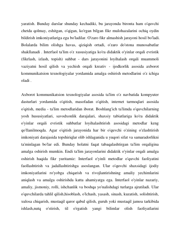 yaratish. Bunday darslar shunday kechadiki, bu jarayonda bironta ham o'quvchi 
chetda qolmay, eshitgan, o'qigan, ko'rgan bilgan fikr mulohazalarini ochiq oydin 
bildirish imkoniyatlariga ega bo'ladilar. O'zaro fikr almashish jarayoni hosil bo'ladi. 
Bolalarda bilim olishga havas, qiziqish ortadi, o'zaro do'stona munosabatlar 
shakllanadi . Interfaol ta'lim o'z xususiyatiga ko'ra didaktik o'yinlar orqali evristik 
(fikrlash, izlash, topish) suhbat - dars jarayonini loyihalash orqali muammoli 
vaziyatni hosil qilish va yechish orqali kreativ - ijodkorlik asosida axborot 
kommunikatsion texnologiyalar yordamida amalga oshirish metodlarini o'z ichiga 
oladi . 
 
Axborot kommunikatsion texnologiyalar asosida ta'lim o'z navbatida kompyuter 
dasturlari yordamida o'qitish, masofadan o'qitish, internet tarmoqlari asosida 
o'qitish, media - ta'lim metodlaridan iborat. Boshlang'ich ta'limda o'quvchilarning 
yosh hususiyatlari, savodxonlik darajalari, shaxsiy tabiatlariga ko'ra didaktik 
o'yinlar orqali evristik suhbatlar loyihalashtirish asosidagi metodlar keng 
qo'llanilmoqda. Agar o'qitish jarayonida har bir o'quvchi o'zining o'zlashtirish 
imkoniyati darajasida topshiriqlar olib ishlaganida u yuqori sifat va samaradorlikni 
ta'minlagan bo'lar edi. Bunday holatni faqat tabaqalashtirgan ta'lim orqaligina 
amalga oshirish mumkin. Endi ta'lim jarayonlarini didaktik o'yinlar orqali amalga 
oshirish haqida fikr yuritamiz: Interfaol o'yinli metodlar o'quvchi faoliyatini 
faollashtirish va jadallashtirishga asoslangan. Ular o'quvchi shaxsidagi ijodiy 
imkoniyatlarini ro'yobga chiqarish va rivojlantirishning amaliy yechimlarini 
aniqlash va amalga oshirishda katta ahamiyatga ega. Interfaol o'yinlar nazariy, 
amaliy, jismoniy, rolli, ishchanlik va boshqa yo'nalishdagi turlarga ajratiladi. Ular 
o'quvchilarda tahlil qilish,hisoblash, o'lchash, yasash, sinash, kuzatish, solishtirish, 
xulosa chiqarish, mustaqil qaror qabul qilish, guruh yoki mustaqil jamoa tarkibida 
ishlash,nutq 
o'stirish, 
til 
o'rgatish 
yangi 
bilimlar 
olish 
faoliyatlarini 
