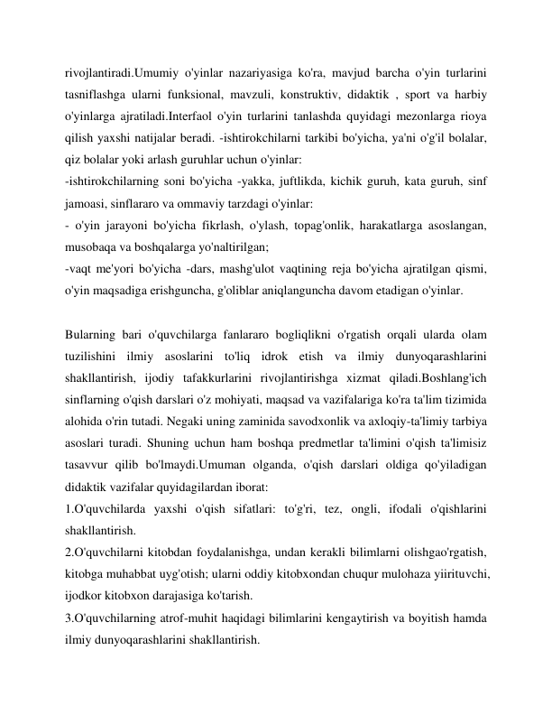 rivojlantiradi.Umumiy o'yinlar nazariyasiga ko'ra, mavjud barcha o'yin turlarini 
tasniflashga ularni funksional, mavzuli, konstruktiv, didaktik , sport va harbiy 
o'yinlarga ajratiladi.Interfaol o'yin turlarini tanlashda quyidagi mezonlarga rioya 
qilish yaxshi natijalar beradi. -ishtirokchilarni tarkibi bo'yicha, ya'ni o'g'il bolalar, 
qiz bolalar yoki arlash guruhlar uchun o'yinlar: 
-ishtirokchilarning soni bo'yicha -yakka, juftlikda, kichik guruh, kata guruh, sinf 
jamoasi, sinflararo va ommaviy tarzdagi o'yinlar: 
- o'yin jarayoni bo'yicha fikrlash, o'ylash, topag'onlik, harakatlarga asoslangan, 
musobaqa va boshqalarga yo'naltirilgan; 
-vaqt me'yori bo'yicha -dars, mashg'ulot vaqtining reja bo'yicha ajratilgan qismi, 
o'yin maqsadiga erishguncha, g'oliblar aniqlanguncha davom etadigan o'yinlar. 
 
Bularning bari o'quvchilarga fanlararo bogliqlikni o'rgatish orqali ularda olam 
tuzilishini ilmiy asoslarini to'liq idrok etish va ilmiy dunyoqarashlarini 
shakllantirish, ijodiy tafakkurlarini rivojlantirishga xizmat qiladi.Boshlang'ich 
sinflarning o'qish darslari o'z mohiyati, maqsad va vazifalariga ko'ra ta'lim tizimida 
alohida o'rin tutadi. Negaki uning zaminida savodxonlik va axloqiy-ta'limiy tarbiya 
asoslari turadi. Shuning uchun ham boshqa predmetlar ta'limini o'qish ta'limisiz 
tasavvur qilib bo'lmaydi.Umuman olganda, o'qish darslari oldiga qo'yiladigan 
didaktik vazifalar quyidagilardan iborat: 
1.O'quvchilarda yaxshi o'qish sifatlari: to'g'ri, tez, ongli, ifodali o'qishlarini 
shakllantirish. 
2.O'quvchilarni kitobdan foydalanishga, undan kerakli bilimlarni olishgao'rgatish, 
kitobga muhabbat uyg'otish; ularni oddiy kitobxondan chuqur mulohaza yiirituvchi, 
ijodkor kitobxon darajasiga ko'tarish. 
3.O'quvchilarning atrof-muhit haqidagi bilimlarini kengaytirish va boyitish hamda 
ilmiy dunyoqarashlarini shakllantirish. 
