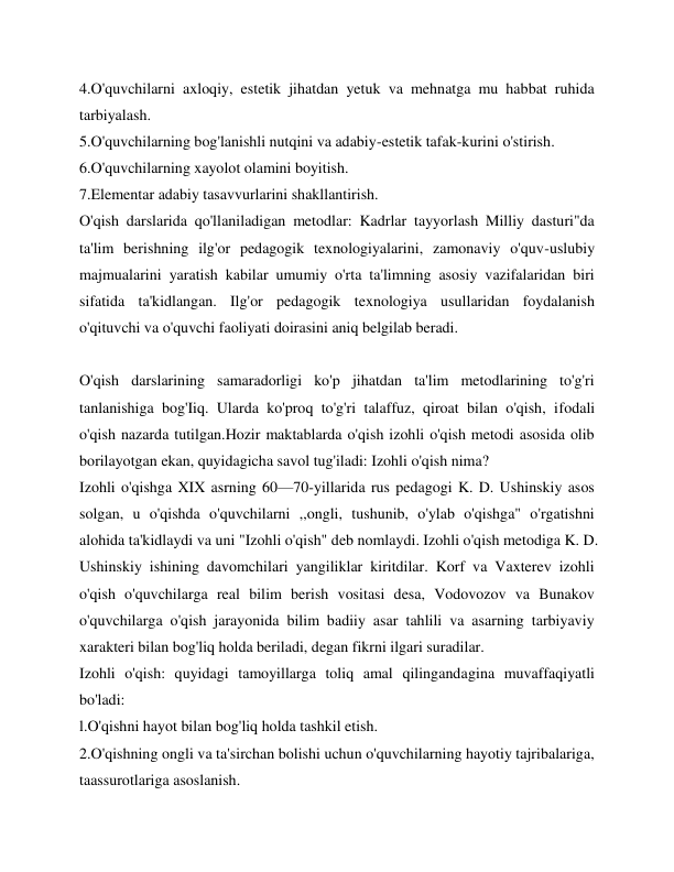 4.O'quvchilarni axloqiy, estetik jihatdan yetuk va mehnatga mu habbat ruhida 
tarbiyalash. 
5.O'quvchilarning bog'lanishli nutqini va adabiy-estetik tafak-kurini o'stirish. 
6.O'quvchilarning xayolot olamini boyitish.  
7.Elementar adabiy tasavvurlarini shakllantirish. 
O'qish darslarida qo'llaniladigan metodlar: Kadrlar tayyorlash Milliy dasturi"da 
ta'lim berishning ilg'or pedagogik texnologiyalarini, zamonaviy o'quv-uslubiy 
majmualarini yaratish kabilar umumiy o'rta ta'limning asosiy vazifalaridan biri 
sifatida ta'kidlangan. Ilg'or pedagogik texnologiya usullaridan foydalanish 
o'qituvchi va o'quvchi faoliyati doirasini aniq belgilab beradi. 
 
O'qish darslarining samaradorligi ko'p jihatdan ta'lim metodlarining to'g'ri 
tanlanishiga bog'Iiq. Ularda ko'proq to'g'ri talaffuz, qiroat bilan o'qish, ifodali 
o'qish nazarda tutilgan.Hozir maktablarda o'qish izohli o'qish metodi asosida olib 
borilayotgan ekan, quyidagicha savol tug'iladi: Izohli o'qish nima? 
Izohli o'qishga XIX asrning 60—70-yillarida rus pedagogi K. D. Ushinskiy asos 
solgan, u o'qishda o'quvchilarni ,,ongli, tushunib, o'ylab o'qishga" o'rgatishni 
alohida ta'kidlaydi va uni "Izohli o'qish" deb nomlaydi. Izohli o'qish metodiga K. D. 
Ushinskiy ishining davomchilari yangiliklar kiritdilar. Korf va Vaxterev izohli 
o'qish o'quvchilarga real bilim berish vositasi desa, Vodovozov va Bunakov 
o'quvchilarga o'qish jarayonida bilim badiiy asar tahlili va asarning tarbiyaviy 
xarakteri bilan bog'liq holda beriladi, degan fikrni ilgari suradilar. 
Izohli o'qish: quyidagi tamoyillarga toliq amal qilingandagina muvaffaqiyatli 
bo'ladi: 
l.O'qishni hayot bilan bog'liq holda tashkil etish. 
2.O'qishning ongli va ta'sirchan bolishi uchun o'quvchilarning hayotiy tajribalariga, 
taassurotlariga asoslanish. 
