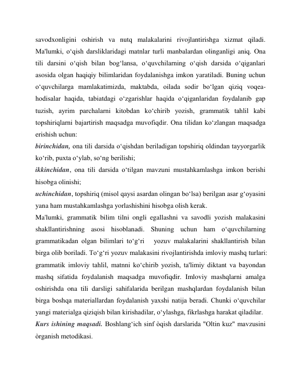 savodxonligini oshirish va nutq malakalarini rivojlantirishga xizmat qiladi. 
Ma'lumki, oʻqish darsliklaridagi matnlar turli manbalardan olinganligi aniq. Ona 
tili darsini oʻqish bilan bogʻlansa, oʻquvchilarning oʻqish darsida oʻqiganlari 
asosida olgan haqiqiy bilimlaridan foydalanishga imkon yaratiladi. Buning uchun 
oʻquvchilarga mamlakatimizda, maktabda, oilada sodir boʻlgan qiziq voqea-
hodisalar haqida, tabiatdagi oʻzgarishlar haqida oʻqiganlaridan foydalanib gap 
tuzish, ayrim parchalarni kitobdan koʻchirib yozish, grammatik tahlil kabi 
topshiriqlarni bajartirish maqsadga muvofiqdir. Ona tilidan koʻzlangan maqsadga 
erishish uchun:  
birinchidan, ona tili darsida oʻqishdan beriladigan topshiriq oldindan tayyorgarlik  
koʻrib, puxta oʻylab, soʻng berilishi;  
ikkinchidan, ona tili darsida oʻtilgan mavzuni mustahkamlashga imkon berishi 
hisobga olinishi;  
uchinchidan, topshiriq (misol qaysi asardan olingan boʻlsa) berilgan asar gʻoyasini  
yana ham mustahkamlashga yorlashishini hisobga olish kerak.  
Ma'lumki, grammatik bilim tilni ongli egallashni va savodli yozish malakasini 
shakllantirishning asosi hisoblanadi. Shuning uchun ham oʻquvchilarning 
grammatikadan olgan bilimlari toʻgʻri   yozuv malakalarini shakllantirish bilan 
birga olib boriladi. Toʻgʻri yozuv malakasini rivojlantirishda imloviy mashq turlari: 
grammatik imloviy tahlil, matnni koʻchirib yozish, ta'limiy diktant va bayondan 
mashq sifatida foydalanish maqsadga muvofiqdir. Imloviy mashqlarni amalga 
oshirishda ona tili darsligi sahifalarida berilgan mashqlardan foydalanish bilan 
birga boshqa materiallardan foydalanish yaxshi natija beradi. Chunki oʻquvchilar 
yangi materialga qiziqish bilan kirishadilar, oʻylashga, fikrlashga harakat qiladilar.  
Kurs ishining maqsadi. Boshlang‘ich sinf òqish darslarida "Oltin kuz" mavzusini 
òrganish metodikasi. 
