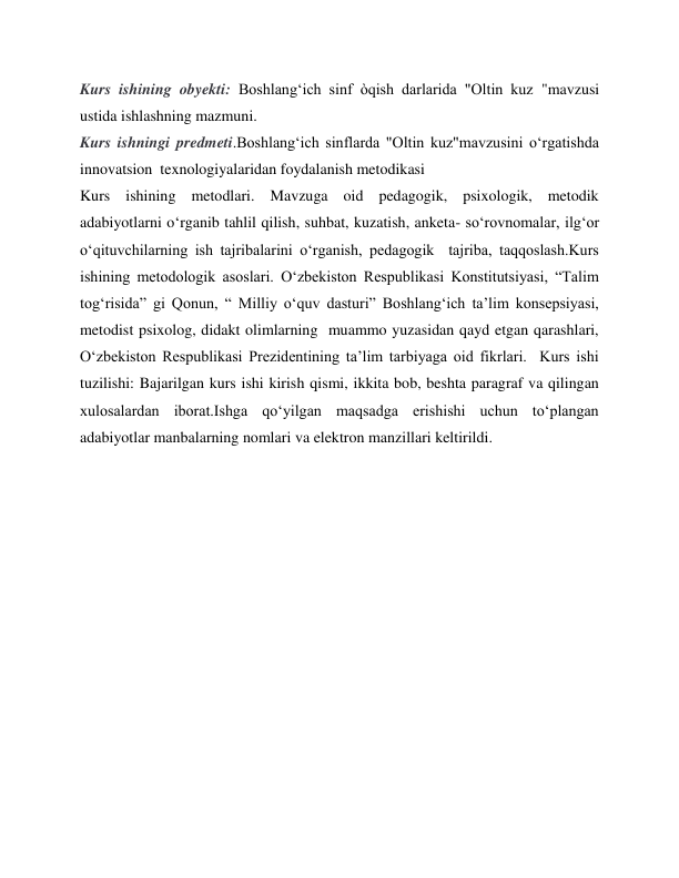 Kurs ishining obyekti: Boshlang‘ich sinf òqish darlarida "Oltin kuz "mavzusi 
ustida ishlashning mazmuni. 
Kurs ishningi predmeti.Boshlang‘ich sinflarda "Oltin kuz"mavzusini o‘rgatishda 
innovatsion  texnologiyalaridan foydalanish metodikasi   
Kurs ishining metodlari. Mavzuga oid pedagogik, psixologik, metodik 
adabiyotlarni oʻrganib tahlil qilish, suhbat, kuzatish, anketa- soʻrovnomalar, ilgʻor 
oʻqituvchilarning ish tajribalarini oʻrganish, pedagogik  tajriba, taqqoslash.Kurs 
ishining metodologik asoslari. Oʻzbekiston Respublikasi Konstitutsiyasi, “Talim 
togʻrisida” gi Qonun, “ Milliy oʻquv dasturi” Boshlangʻich ta’lim konsepsiyasi, 
metodist psixolog, didakt olimlarning  muammo yuzasidan qayd etgan qarashlari, 
Oʻzbekiston Respublikasi Prezidentining ta’lim tarbiyaga oid fikrlari.  Kurs ishi 
tuzilishi: Bajarilgan kurs ishi kirish qismi, ikkita bob, beshta paragraf va qilingan 
xulosalardan iborat.Ishga qoʻyilgan maqsadga erishishi uchun toʻplangan 
adabiyotlar manbalarning nomlari va elektron manzillari keltirildi. 
 
 
 
 
 
 
 
 
 
 
 
 
 
