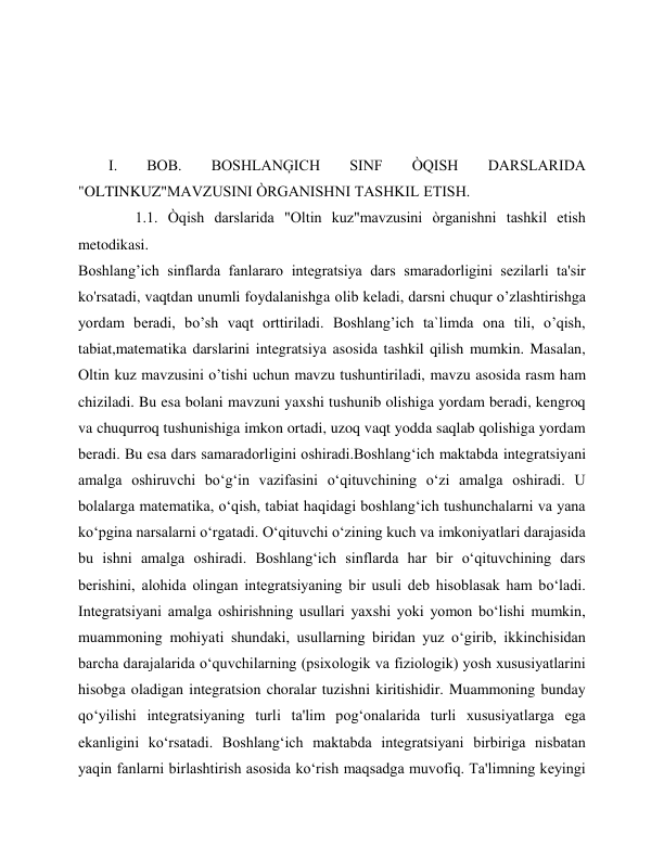  
 
 
I. 
BOB. 
BOSHLANĢICH 
SINF 
ÒQISH 
DARSLARIDA 
"OLTINKUZ"MAVZUSINI ÒRGANISHNI TASHKIL ETISH.  
               1.1. Òqish darslarida "Oltin kuz"mavzusini òrganishni tashkil etish 
metodikasi. 
Boshlang’ich sinflarda fanlararo integratsiya dars smaradorligini sezilarli ta'sir 
ko'rsatadi, vaqtdan unumli foydalanishga olib keladi, darsni chuqur o’zlashtirishga 
yordam beradi, bo’sh vaqt orttiriladi. Boshlang’ich ta`limda ona tili, o’qish, 
tabiat,matematika darslarini integratsiya asosida tashkil qilish mumkin. Masalan, 
Oltin kuz mavzusini o’tishi uchun mavzu tushuntiriladi, mavzu asosida rasm ham 
chiziladi. Bu esa bolani mavzuni yaxshi tushunib olishiga yordam beradi, kengroq 
va chuqurroq tushunishiga imkon ortadi, uzoq vaqt yodda saqlab qolishiga yordam 
beradi. Bu esa dars samaradorligini oshiradi.Boshlang‘ich maktabda integratsiyani 
amalga oshiruvchi bo‘g‘in vazifasini o‘qituvchining o‘zi amalga oshiradi. U 
bolalarga matematika, o‘qish, tabiat haqidagi boshlang‘ich tushunchalarni va yana 
ko‘pgina narsalarni o‘rgatadi. O‘qituvchi o‘zining kuch va imkoniyatlari darajasida 
bu ishni amalga oshiradi. Boshlang‘ich sinflarda har bir o‘qituvchining dars 
berishini, alohida olingan integratsiyaning bir usuli deb hisoblasak ham bo‘ladi. 
Integratsiyani amalga oshirishning usullari yaxshi yoki yomon bo‘lishi mumkin, 
muammoning mohiyati shundaki, usullarning biridan yuz o‘girib, ikkinchisidan 
barcha darajalarida o‘quvchilarning (psixologik va fiziologik) yosh xususiyatlarini 
hisobga oladigan integratsion choralar tuzishni kiritishidir. Muammoning bunday 
qo‘yilishi integratsiyaning turli ta'lim pog‘onalarida turli xususiyatlarga ega 
ekanligini ko‘rsatadi. Boshlang‘ich maktabda integratsiyani birbiriga nisbatan 
yaqin fanlarni birlashtirish asosida ko‘rish maqsadga muvofiq. Ta'limning keyingi 
