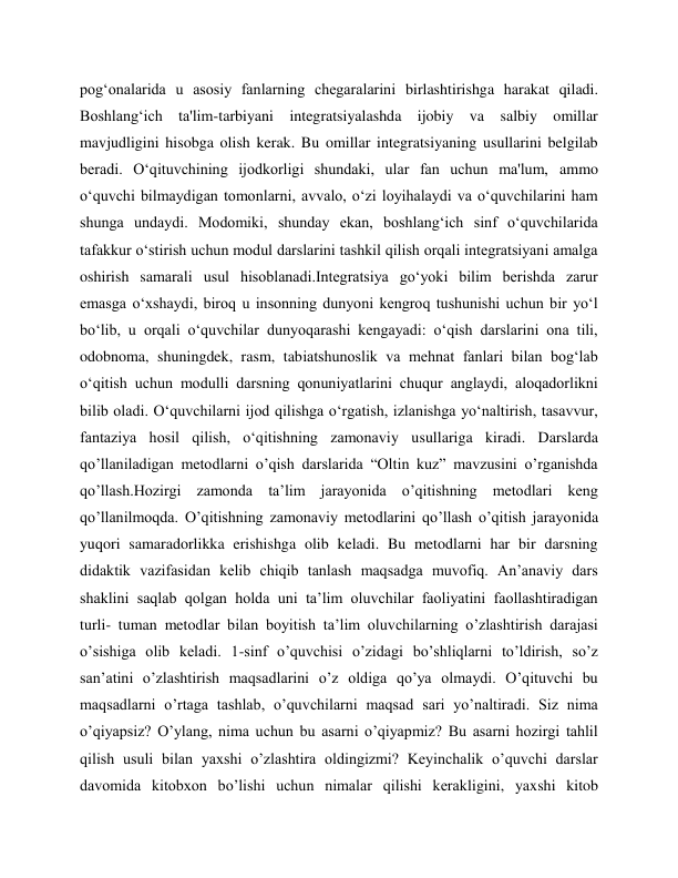 pog‘onalarida u asosiy fanlarning chegaralarini birlashtirishga harakat qiladi. 
Boshlang‘ich ta'lim-tarbiyani integratsiyalashda ijobiy va salbiy omillar 
mavjudligini hisobga olish kerak. Bu omillar integratsiyaning usullarini belgilab 
beradi. O‘qituvchining ijodkorligi shundaki, ular fan uchun ma'lum, ammo 
o‘quvchi bilmaydigan tomonlarni, avvalo, o‘zi loyihalaydi va o‘quvchilarini ham 
shunga undaydi. Modomiki, shunday ekan, boshlang‘ich sinf o‘quvchilarida 
tafakkur o‘stirish uchun modul darslarini tashkil qilish orqali integratsiyani amalga 
oshirish samarali usul hisoblanadi.Integratsiya go‘yoki bilim berishda zarur 
emasga o‘xshaydi, biroq u insonning dunyoni kengroq tushunishi uchun bir yo‘l 
bo‘lib, u orqali o‘quvchilar dunyoqarashi kengayadi: o‘qish darslarini ona tili, 
odobnoma, shuningdek, rasm, tabiatshunoslik va mehnat fanlari bilan bog‘lab 
o‘qitish uchun modulli darsning qonuniyatlarini chuqur anglaydi, aloqadorlikni 
bilib oladi. O‘quvchilarni ijod qilishga o‘rgatish, izlanishga yo‘naltirish, tasavvur, 
fantaziya hosil qilish, o‘qitishning zamonaviy usullariga kiradi. Darslarda 
qo’llaniladigan metodlarni o’qish darslarida “Oltin kuz” mavzusini o’rganishda 
qo’llash.Hozirgi zamonda ta’lim jarayonida o’qitishning metodlari keng 
qo’llanilmoqda. O’qitishning zamonaviy metodlarini qo’llash o’qitish jarayonida 
yuqori samaradorlikka erishishga olib keladi. Bu metodlarni har bir darsning 
didaktik vazifasidan kelib chiqib tanlash maqsadga muvofiq. An’anaviy dars 
shaklini saqlab qolgan holda uni ta’lim oluvchilar faoliyatini faollashtiradigan 
turli- tuman metodlar bilan boyitish ta’lim oluvchilarning o’zlashtirish darajasi 
o’sishiga olib keladi. 1-sinf o’quvchisi o’zidagi bo’shliqlarni to’ldirish, so’z 
san’atini o’zlashtirish maqsadlarini o’z oldiga qo’ya olmaydi. O’qituvchi bu 
maqsadlarni o’rtaga tashlab, o’quvchilarni maqsad sari yo’naltiradi. Siz nima 
o’qiyapsiz? O’ylang, nima uchun bu asarni o’qiyapmiz? Bu asarni hozirgi tahlil 
qilish usuli bilan yaxshi o’zlashtira oldingizmi? Keyinchalik o’quvchi darslar 
davomida kitobxon bo’lishi uchun nimalar qilishi kerakligini, yaxshi kitob 
