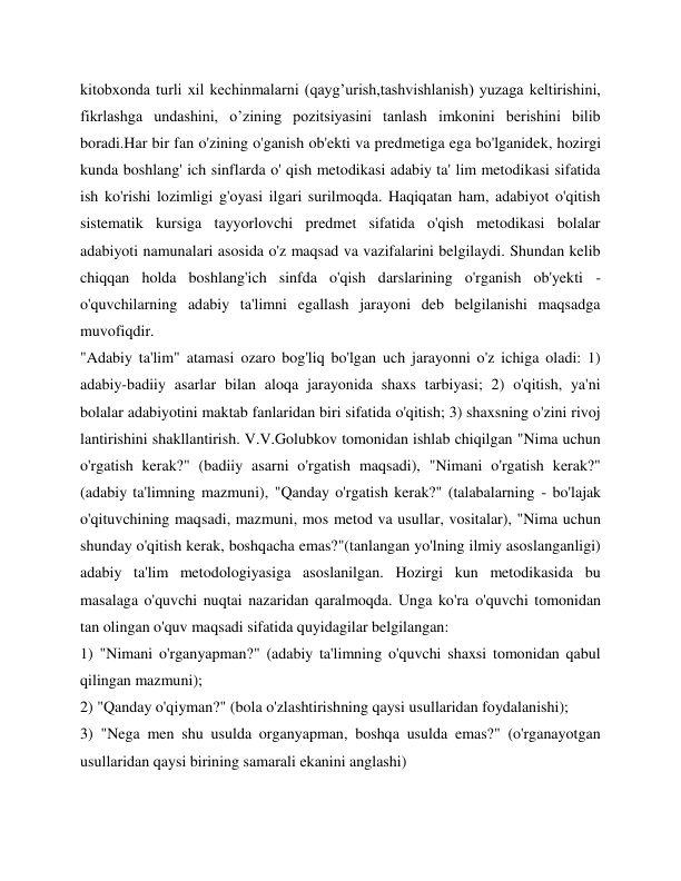 kitobxonda turli xil kechinmalarni (qayg’urish,tashvishlanish) yuzaga keltirishini, 
fikrlashga undashini, o’zining pozitsiyasini tanlash imkonini berishini bilib 
boradi.Har bir fan o'zining o'ganish ob'ekti va predmetiga ega bo'lganidek, hozirgi 
kunda boshlang' ich sinflarda o' qish metodikasi adabiy ta' lim metodikasi sifatida 
ish ko'rishi lozimligi g'oyasi ilgari surilmoqda. Haqiqatan ham, adabiyot o'qitish 
sistematik kursiga tayyorlovchi predmet sifatida o'qish metodikasi bolalar 
adabiyoti namunalari asosida o'z maqsad va vazifalarini belgilaydi. Shundan kelib 
chiqqan holda boshlang'ich sinfda o'qish darslarining o'rganish ob'yekti - 
o'quvchilarning adabiy ta'limni egallash jarayoni deb belgilanishi maqsadga 
muvofiqdir. 
"Adabiy ta'lim" atamasi ozaro bog'liq bo'lgan uch jarayonni o'z ichiga oladi: 1) 
adabiy-badiiy asarlar bilan aloqa jarayonida shaxs tarbiyasi; 2) o'qitish, ya'ni 
bolalar adabiyotini maktab fanlaridan biri sifatida o'qitish; 3) shaxsning o'zini rivoj 
lantirishini shakllantirish. V.V.Golubkov tomonidan ishlab chiqilgan "Nima uchun 
o'rgatish kerak?" (badiiy asarni o'rgatish maqsadi), "Nimani o'rgatish kerak?" 
(adabiy ta'limning mazmuni), "Qanday o'rgatish kerak?" (talabalarning - bo'lajak 
o'qituvchining maqsadi, mazmuni, mos metod va usullar, vositalar), "Nima uchun 
shunday o'qitish kerak, boshqacha emas?"(tanlangan yo'lning ilmiy asoslanganligi) 
adabiy ta'lim metodologiyasiga asoslanilgan. Hozirgi kun metodikasida bu 
masalaga o'quvchi nuqtai nazaridan qaralmoqda. Unga ko'ra o'quvchi tomonidan 
tan olingan o'quv maqsadi sifatida quyidagilar belgilangan: 
1) "Nimani o'rganyapman?" (adabiy ta'limning o'quvchi shaxsi tomonidan qabul 
qilingan mazmuni); 
2) "Qanday o'qiyman?" (bola o'zlashtirishning qaysi usullaridan foydalanishi); 
3) "Nega men shu usulda organyapman, boshqa usulda emas?" (o'rganayotgan 
usullaridan qaysi birining samarali ekanini anglashi) 
