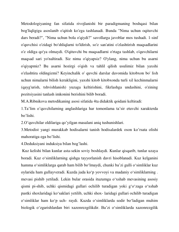 Metodologiyaning fan sifatida rivojlanishi bir paradigmaning boshqasi bilan 
bog'liqligiga asoslanib o'qitish ko'zga tashlanadi. Bunda "Nima uchun oqituvchi 
dars beradi?", "Nima uchun bola o'qiydi?" savollarga javoblar mos tushadi. 1-sinf 
o'quvchisi o'zidagi bo'shliqlarni to'ldirish, so'z san'atini o'zlashtirish maqsadlarini 
o'z oldiga qo'ya olmaydi. O'qituvchi bu maqsadlarni o'rtaga tashlab, o'quvchilarni 
maqsad sari yo'naltiradi. Siz nima o'qiyapsiz? O'ylang, nima uchun bu asarni 
o'qiyapmiz? Bu asarni hozirgi o'qish va tahlil qilish usulimiz bilan yaxshi 
o'zlashtira oldingizmi? Keyinchalik o' quvchi darslar davomida kitobxon bo' lish 
uchun nimalarni bilish kerakligini, yaxshi kitob kitobxonda turli xil kechinmalarni 
(qayg'urish, tshvishlanish) yuzaga keltirishini, fikrlashga undashini, o'zining 
pozitsiyasini tanlash imkonini berishini bilib boradi. 
M.A.Ribnikova metodikaning asosi sifatida 4ta didaktik qoidani keltiradi: 
1.Ta’lim o’quvchilarning anglashlariga har tomonlama ta’sir etuvchi xarakterda 
bo’lishi. 
2.O’quvchilar oldilariga qo’yilgan masalani aniq tushunishlari. 
3.Metodist yangi murakkab hodisalarni tanish hodisalardek oson ko’rsata olishi 
mahoratiga ega bo’lishi. 
4.Deduksiyani induksiya bilan bog’lashi. 
 Kuz kelishi bilan kunlar asta-sekin soviy boshlaydi. Kunlar qisqarib, tunlar uzaya 
boradi. Kuz o‘simliklarning qishga tayyorlanish davri hisoblanadi. Kuz kelganini 
hamma o‘simliklarga qarab ham bilib bo‘lmaydi, chunki ba’zi gulli o‘simliklar kuz 
oylarida ham gullayveradi. Kuzda juda ko‘p yovvoyi va madaniy o‘simliklarning . 
mevasi pishib yetiladi. Lekin bular orasida ituzumga o‘xshab mevasining asosiy 
qismi pi­shib, uchki qismidagi gullari ochilib turadigan yoki g‘o‘zaga o‘xshab 
pastki shoxlaridagi ko‘saklari yetilib, uchki shox- laridagi gullari ochilib turadigan 
o‘simliklar ham ko‘p uch- raydi. Kuzda o‘simliklarda sodir bo‘ladigan muhim 
biologik o‘zgarishlardan biri xazonrezgilikdir. Ba’zi o‘simliklarda xazonrezgilik 
