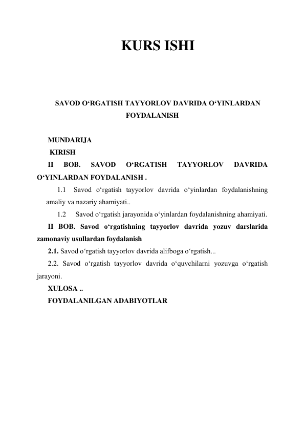 KURS ISHI 
 
 
 
SAVOD OʻRGATISH TAYYORLOV DAVRIDA OʻYINLARDAN 
FOYDALANISH 
 
MUNDARIJA 
 KIRISH 
II 
BOB. 
SAVOD 
OʻRGATISH 
TAYYORLOV 
DAVRIDA 
OʻYINLARDAN FOYDALANISH . 
1.1 Savod oʻrgatish tayyorlov davrida oʻyinlardan foydalanishning 
amaliy va nazariy ahamiyati.. 
1.2  Savod oʻrgatish jarayonida oʻyinlardan foydalanishning ahamiyati. 
II BOB. Savod oʻrgatishning tayyorlov davrida yozuv darslarida 
zamonaviy usullardan foydalanish 
2.1. Savod oʻrgatish tayyorlov davrida alifboga oʻrgatish... 
2.2. Savod oʻrgatish tayyorlov davrida oʻquvchilarni yozuvga oʻrgatish 
jarayoni. 
XULOSA .. 
FOYDALANILGAN ADABIYOTLAR  
 
 
 
 
 
 
 
