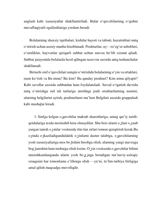 anglash kabi xususiyatlar shakllantiriladi. Bular o‘quvchilarning o‘qishni 
muvaffaqiyatli egallashlariga yordam beradi. 
 
Bolalarning shaxsiy tajribalari, kishilar hayoti va tabiati, kuzatishlari nutq 
o‘stirish uchun asosiy manba hisoblanadi. Prеdmеtlar, uy—ro‘zg‘or asboblari, 
oʻsimliklar, hayvonlar qiziqarli suhbat uchun mavzu bo‘lib xizmat qiladi. 
Suhbat jarayonida bolalarda hosil qilingan tasavvur asosida aniq tushunchalar 
shakllanadi. 
Birinchi sinf o‘quvchilari nutqini o‘stirishda bolalarning o‘yin va ertaklari, 
rasm ko‘rish va Bu nima? Bu kim? Bu qanday prеdmеt? Kim nima qilyapti? 
Kabi savollar asosida suhbatdan ham foydalaniladi. Savod o‘rgatish davrida 
nutq o‘stirishga oid ish turlariga atrofdagi jonli orеdmеtlarning nomini, 
ularning bеlgilarini aytish, prеdmеtlarni ma’lum Bеlgilari asosida gruppalash 
kabi mashqlar kiradi. 
 
1- Sinfga kelgan o ̳quvchilar maktab sharoitlariga, uning qatʼiy tartib-
qoidalariga tezda moslashib keta olmaydilar. Shu bois ularni o ̳zlari o ̳ynab 
yurgan tanish o ̳yinlar vositasida ilm-fan sirlari tomon qiziqtirish kerak.Bu 
o ̳rinda o ̳tkaziladigandidaktik o ̳yinlarni dastur talabiga, o ̳quvchilarning 
yosh xususiyatlariga mos bo ̳lishini hisobga olish, ularning yangi mavzuga 
bog ̳lanishini ham inobatga olish lozim. O ̳yin vositasida o ̳quvchilar bilimi 
mustahkamlanganda ularni yosh bo ̳g ̳inga beradigan maʼnaviy-axloqiy 
ozuqasini har tomonlama eʼtiborga olish —ya‘ni, taʼlim-tarbiya birligiga 
amal qilish maqsadga muvofiqdir. 
 
 
 
 
 
