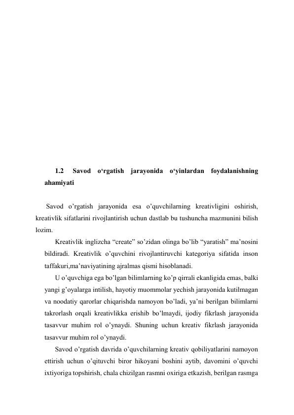  
 
 
 
 
 
 
 
 
 
 
1.2  Savod oʻrgatish jarayonida oʻyinlardan foydalanishning 
ahamiyati  
 
Savod o’rgatish jarayonida esa o’quvchilarning kreativligini oshirish, 
kreativlik sifatlarini rivojlantirish uchun dastlab bu tushuncha mazmunini bilish 
lozim. 
Kreativlik inglizcha “create” so’zidan olinga bo’lib “yaratish” ma’nosini 
bildiradi. Kreativlik o’quvchini rivojlantiruvchi kategoriya sifatida inson 
taffakuri,ma’naviyatining ajralmas qismi hisoblanadi.  
U o’quvchiga ega bo’lgan bilimlarning ko’p qirrali ekanligida emas, balki 
yangi g’oyalarga intilish, hayotiy muommolar yechish jarayonida kutilmagan 
va noodatiy qarorlar chiqarishda namoyon bo’ladi, ya’ni berilgan bilimlarni 
takrorlash orqali kreativlikka erishib bo’lmaydi, ijodiy fikrlash jarayonida 
tasavvur muhim rol o’ynaydi. Shuning uchun kreativ fikrlash jarayonida 
tasavvur muhim rol o’ynaydi. 
Savod o’rgatish davrida o’quvchilarning kreativ qobiliyatlarini namoyon 
ettirish uchun o’qituvchi biror hikoyani boshini aytib, davomini o’quvchi 
ixtiyoriga topshirish, chala chizilgan rasmni oxiriga etkazish, berilgan rasmga 
