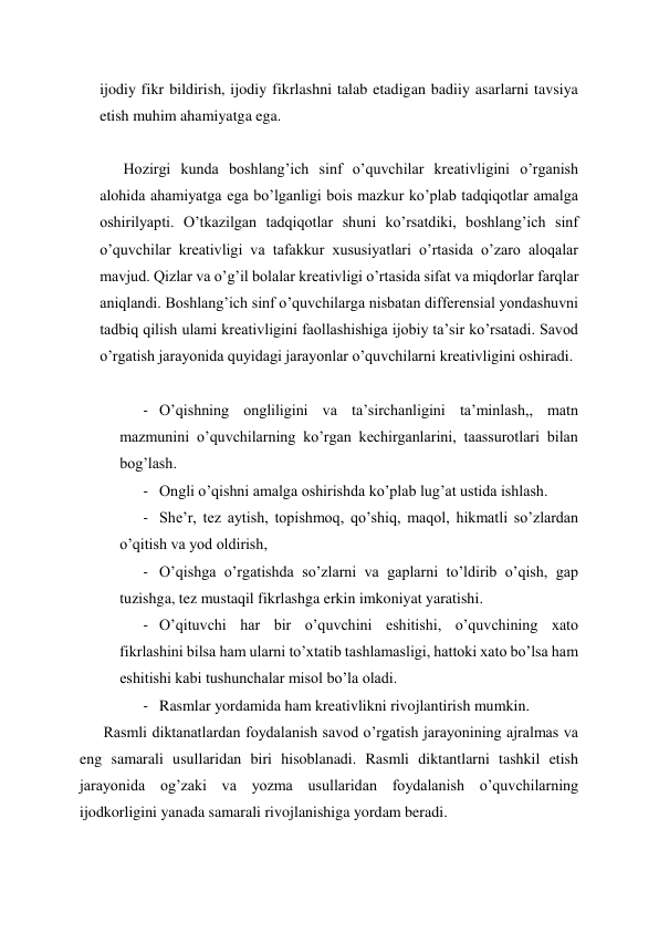 ijodiy fikr bildirish, ijodiy fikrlashni talab etadigan badiiy asarlarni tavsiya 
etish muhim ahamiyatga ega. 
 
Hozirgi kunda boshlang’ich sinf o’quvchilar kreativligini o’rganish 
alohida ahamiyatga ega bo’lganligi bois mazkur ko’plab tadqiqotlar amalga 
oshirilyapti. O’tkazilgan tadqiqotlar shuni ko’rsatdiki, boshlang’ich sinf 
o’quvchilar kreativligi va tafakkur xususiyatlari o’rtasida o’zaro aloqalar 
mavjud. Qizlar va o’g’il bolalar kreativligi o’rtasida sifat va miqdorlar farqlar 
aniqlandi. Boshlang’ich sinf o’quvchilarga nisbatan differensial yondashuvni 
tadbiq qilish ulami kreativligini faollashishiga ijobiy ta’sir ko’rsatadi. Savod 
o’rgatish jarayonida quyidagi jarayonlar o’quvchilarni kreativligini oshiradi. 
 
- O’qishning ongliligini va ta’sirchanligini ta’minlash,, matn 
mazmunini o’quvchilarning ko’rgan kechirganlarini, taassurotlari bilan 
bog’lash. 
- Ongli o’qishni amalga oshirishda ko’plab lug’at ustida ishlash. 
- She’r, tez aytish, topishmoq, qo’shiq, maqol, hikmatli so’zlardan 
o’qitish va yod oldirish, 
- O’qishga o’rgatishda so’zlarni va gaplarni to’ldirib o’qish, gap 
tuzishga, tez mustaqil fikrlashga erkin imkoniyat yaratishi. 
- O’qituvchi har bir o’quvchini eshitishi, o’quvchining xato 
fikrlashini bilsa ham ularni to’xtatib tashlamasligi, hattoki xato bo’lsa ham 
eshitishi kabi tushunchalar misol bo’la oladi. 
- Rasmlar yordamida ham kreativlikni rivojlantirish mumkin. 
Rasmli diktanatlardan foydalanish savod o’rgatish jarayonining ajralmas va 
eng samarali usullaridan biri hisoblanadi. Rasmli diktantlarni tashkil etish 
jarayonida og’zaki va yozma usullaridan foydalanish o’quvchilarning 
ijodkorligini yanada samarali rivojlanishiga yordam beradi. 
