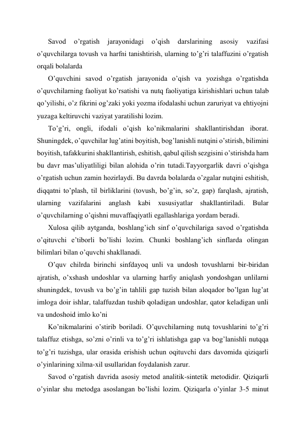 Savod 
o’rgatish 
jarayonidagi 
o’qish 
darslarining 
asosiy 
vazifasi 
o’quvchilarga tovush va harfni tanishtirish, ularning to’g’ri talaffuzini o’rgatish 
orqali bolalarda 
O’quvchini savod o’rgatish jarayonida o’qish va yozishga o’rgatishda 
o’quvchilarning faoliyat ko’rsatishi va nutq faoliyatiga kirishishlari uchun talab 
qo’yilishi, o’z fikrini og’zaki yoki yozma ifodalashi uchun zaruriyat va ehtiyojni 
yuzaga keltiruvchi vaziyat yaratilishi lozim. 
To’g’ri, ongli, ifodali o’qish ko’nikmalarini shakllantirishdan iborat. 
Shuningdek, o’quvchilar lug’atini boyitish, bog’lanishli nutqini o’stirish, bilimini 
boyitish, tafakkurini shakllantirish, eshitish, qabul qilish sezgisini o’stirishda ham 
bu davr mas’uliyatliligi bilan alohida o’rin tutadi.Tayyorgarlik davri o’qishga 
o’rgatish uchun zamin hozirlaydi. Bu davrda bolalarda o’zgalar nutqini eshitish, 
diqqatni to’plash, til birliklarini (tovush, bo’g’in, so’z, gap) farqlash, ajratish, 
ularning vazifalarini anglash kabi xususiyatlar shakllantiriladi. Bular 
o’quvchilarning o’qishni muvaffaqiyatli egallashlariga yordam beradi. 
Xulosa qilib aytganda, boshlang’ich sinf o’quvchilariga savod o’rgatishda 
o’qituvchi e’tiborli bo’lishi lozim. Chunki boshlang’ich sinflarda olingan 
bilimlari bilan o’quvchi shakllanadi. 
O’quv chilrda birinchi sinfdayoq unli va undosh tovushlarni bir-biridan 
ajratish, o’xshash undoshlar va ularning harfiy aniqlash yondoshgan unlilarni 
shuningdek, tovush va bo’g’in tahlili gap tuzish bilan aloqador bo’lgan lug’at 
imloga doir ishlar, talaffuzdan tushib qoladigan undoshlar, qator keladigan unli 
va undoshoid imlo ko’ni 
Ko’nikmalarini o’stirib boriladi. O’quvchilarning nutq tovushlarini to’g’ri 
talaffuz etishga, so’zni o’rinli va to’g’ri ishlatishga gap va bog’lanishli nutqqa 
to’g’ri tuzishga, ular orasida erishish uchun oqituvchi dars davomida qiziqarli 
o’yinlarining xilma-xil usullaridan foydalanish zarur. 
Savod o’rgatish davrida asosiy metod analitik-sintetik metodidir. Qiziqarli 
o’yinlar shu metodga asoslangan bo’lishi lozim. Qiziqarla o’yinlar 3-5 minut 
