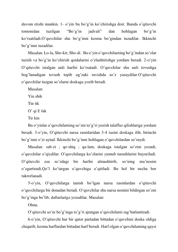 davom etishi munkin. 1- o’yin bu bo’g’in ko’chirishga doir. Bunda o’qituvchi 
tomonidan 
tuzilgan 
“Bo’g’in 
jadvali” 
dan 
hohlagan 
bo’g’in 
ko’rsatiladi.O’quvchilar shu bo’g’inni kesma bo’gindan tuzadilar. Ikkinchi 
bo’g’inni tuzadilar. 
Masalan: Lo-la, Sho-kir, Sho-di . Bu o’yin o’quvchilarning bo’g’indan so’zlar 
tuzish va bo’g’in ko’chirish qoidalarini o’zlashtirishga yordam beradi. 2-o’yin 
O’qituvchi istalgan unli harfni ko’rsatadi. O’quvchilar shu unli tovushga 
bog’lanadigan tovush topib og’zaki ravishda so’z yasaydilar.O’qituvchi 
o’quvchilar tuzgan so’zlarni doskaga yozib beradi. 
Masalan: 
Yin shik 
Tin tik 
O’ qi E lak 
Tir kin 
Bu o’yinlar o’quvchilarning so’zni to’g’ri yozish talaffuz qilishlariga yordam 
beradi. 3-o’yin, O’qituvchi narsa rasmlaridan 3-4 tasini doskaga ilib, birinchi 
bo’g’inni o’zi aytad. Ikkinchi bo’g’inni hohlagan o’quvchilardan so’raydi. 
Masalan: sab-zi ; qo-shiq ; qa-lam, doskaga istalgan so’zini yozadi, 
o’quvchilar o’qiydilar. O’quvchilarga ko’zlarini yumub turushlarini buyuriladi. 
O’qituvchi 
esa 
so’zdagi 
bir 
harfni 
almashtirib, 
so’ning 
ma’nosini 
o’zgartiradi.Qo’l ko’targan o’quvchiga o’qitiladi. Bu hol bir necha bor 
takrorlanadi. 
5-o’yin, O’quvchilarga tanish bo’lgan narsa rasmlardan o’qituvchi 
o’quvchilarga bir donadan beradi. O’quvchilar shu narsa nomini bildirgan so’zni 
bo’g’inga bo’lib, daftarlariga yozadilar. Masalan: 
Olma. 
O’qituvchi so’ni bo’g’inga to’g’ri ajratgan o’quvchilarni rag’batlantiradi. 
6-o’yin, O’qituvchi har bir qator partadan bittadan o’quvchini doska oldiga 
chiqarib, kesma harflardan bittadan harf beradi. Harf olgan o’quvchilarning qaysi 
