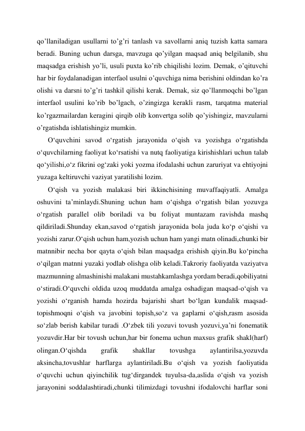 qo’llaniladigan usullarni to’g’ri tanlash va savollarni aniq tuzish katta samara 
beradi. Buning uchun darsga, mavzuga qo’yilgan maqsad aniq belgilanib, shu 
maqsadga erishish yo’li, usuli puxta ko’rib chiqilishi lozim. Demak, o’qituvchi 
har bir foydalanadigan interfaol usulni o’quvchiga nima berishini oldindan ko’ra 
olishi va darsni to’g’ri tashkil qilishi kerak. Demak, siz qo’llanmoqchi bo’lgan 
interfaol usulini ko’rib bo’lgach, o’zingizga kerakli rasm, tarqatma material 
ko’rgazmailardan keragini qirqib olib konvertga solib qo’yishingiz, mavzularni 
o’rgatishda ishlatishingiz mumkin. 
O‘quvchini savod o‘rgatish jarayonida o‘qish va yozishga o‘rgatishda 
o‘quvchilarning faoliyat ko‘rsatishi va nutq faoliyatiga kirishishlari uchun talab 
qo‘yilishi,o‘z fikrini og‘zaki yoki yozma ifodalashi uchun zaruriyat va ehtiyojni 
yuzaga keltiruvchi vaziyat yaratilishi lozim. 
O‘qish va yozish malakasi biri ikkinchisining muvaffaqiyatli. Amalga 
oshuvini ta’minlaydi.Shuning uchun ham o‘qishga o‘rgatish bilan yozuvga 
o‘rgatish parallel olib boriladi va bu foliyat muntazam ravishda mashq 
qildiriladi.Shunday ekan,savod o‘rgatish jarayonida bola juda ko‘p o‘qishi va 
yozishi zarur.O‘qish uchun ham,yozish uchun ham yangi matn olinadi,chunki bir 
matnnibir necha bor qayta o‘qish bilan maqsadga erishish qiyin.Bu ko‘pincha 
o‘qilgan matnni yuzaki yodlab olishga olib keladi.Takroriy faoliyatda vaziyatva 
mazmunning almashinishi malakani mustahkamlashga yordam beradi,qobiliyatni 
o‘stiradi.O‘quvchi oldida uzoq muddatda amalga oshadigan maqsad-o‘qish va 
yozishi o‘rganish hamda hozirda bajarishi shart bo‘lgan kundalik maqsad-
topishmoqni o‘qish va javobini topish,so‘z va gaplarni o‘qish,rasm asosida 
so‘zlab berish kabilar turadi .O‘zbek tili yozuvi tovush yozuvi,ya’ni fonematik 
yozuvdir.Har bir tovush uchun,har bir fonema uchun maxsus grafik shakl(harf) 
olingan.O‘qishda 
grafik 
shakllar 
tovushga 
aylantirilsa,yozuvda 
aksincha,tovushlar harflarga aylantiriladi.Bu o‘qish va yozish faoliyatida 
o‘quvchi uchun qiyinchilik tug‘dirgandek tuyulsa-da,aslida o‘qish va yozish 
jarayonini soddalashtiradi,chunki tilimizdagi tovushni ifodalovchi harflar soni 
