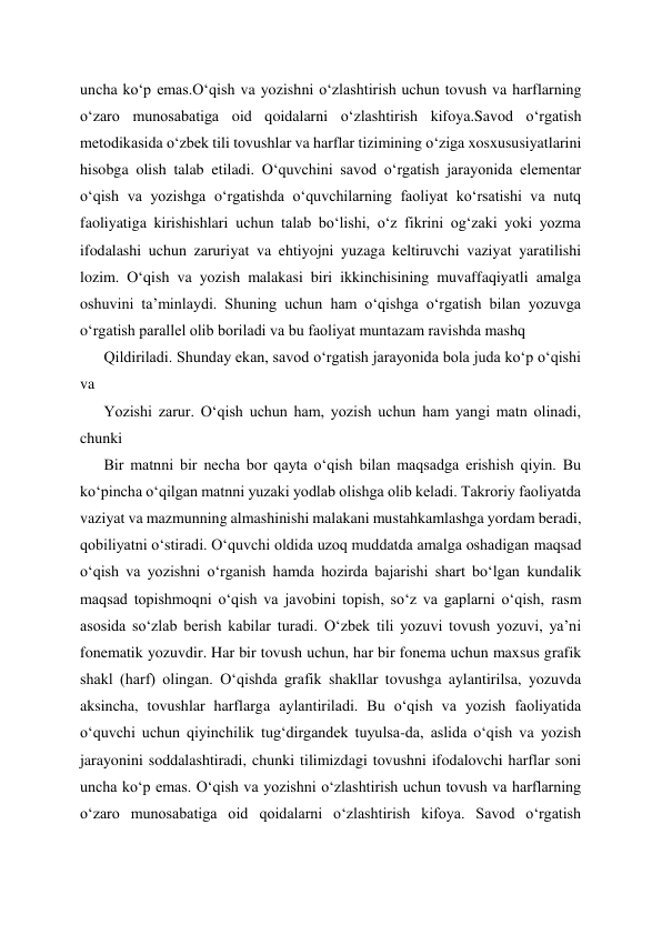 uncha ko‘p emas.O‘qish va yozishni o‘zlashtirish uchun tovush va harflarning 
o‘zaro munosabatiga oid qoidalarni o‘zlashtirish kifoya.Savod o‘rgatish 
metodikasida o‘zbek tili tovushlar va harflar tizimining o‘ziga xosxususiyatlarini 
hisobga olish talab etiladi. O‘quvchini savod o‘rgatish jarayonida elementar 
o‘qish va yozishga o‘rgatishda o‘quvchilarning faoliyat ko‘rsatishi va nutq 
faoliyatiga kirishishlari uchun talab bo‘lishi, o‘z fikrini og‘zaki yoki yozma 
ifodalashi uchun zaruriyat va ehtiyojni yuzaga keltiruvchi vaziyat yaratilishi 
lozim. Oʻqish va yozish malakasi biri ikkinchisining muvaffaqiyatli amalga 
oshuvini ta’minlaydi. Shuning uchun ham o‘qishga o‘rgatish bilan yozuvga 
o‘rgatish parallel olib boriladi va bu faoliyat muntazam ravishda mashq  
Qildiriladi. Shunday ekan, savod o‘rgatish jarayonida bola juda ko‘p o‘qishi 
va  
Yozishi zarur. O‘qish uchun ham, yozish uchun ham yangi matn olinadi, 
chunki  
Bir matnni bir necha bor qayta o‘qish bilan maqsadga erishish qiyin. Bu 
ko‘pincha o‘qilgan matnni yuzaki yodlab olishga olib keladi. Takroriy faoliyatda 
vaziyat va mazmunning almashinishi malakani mustahkamlashga yordam beradi, 
qobiliyatni o‘stiradi. O‘quvchi oldida uzoq muddatda amalga oshadigan maqsad 
o‘qish va yozishni o‘rganish hamda hozirda bajarishi shart bo‘lgan kundalik 
maqsad topishmoqni o‘qish va javobini topish, so‘z va gaplarni o‘qish, rasm 
asosida so‘zlab berish kabilar turadi. O‘zbek tili yozuvi tovush yozuvi, ya’ni 
fonematik yozuvdir. Har bir tovush uchun, har bir fonema uchun maxsus grafik 
shakl (harf) olingan. O‘qishda grafik shakllar tovushga aylantirilsa, yozuvda 
aksincha, tovushlar harflarga aylantiriladi. Bu o‘qish va yozish faoliyatida 
o‘quvchi uchun qiyinchilik tug‘dirgandek tuyulsa-da, aslida o‘qish va yozish 
jarayonini soddalashtiradi, chunki tilimizdagi tovushni ifodalovchi harflar soni 
uncha ko‘p emas. O‘qish va yozishni o‘zlashtirish uchun tovush va harflarning 
o‘zaro munosabatiga oid qoidalarni o‘zlashtirish kifoya. Savod o‘rgatish 
