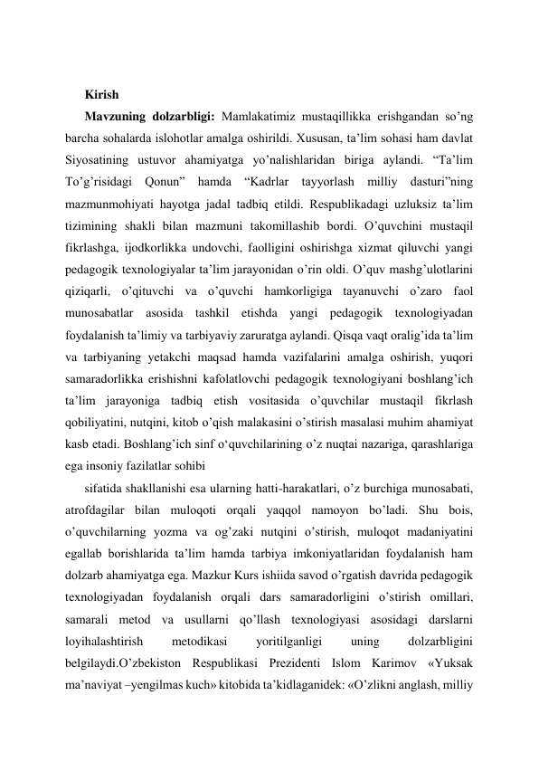  
Kirish 
Mavzuning dolzarbligi: Mamlakatimiz mustaqillikka erishgandan so’ng 
barcha sohalarda islohotlar amalga oshirildi. Xususan, ta’lim sohasi ham davlat 
Siyosatining ustuvor ahamiyatga yo’nalishlaridan biriga aylandi. “Ta’lim 
To’g’risidagi Qonun” hamda “Kadrlar tayyorlash milliy dasturi”ning 
mazmunmohiyati hayotga jadal tadbiq etildi. Respublikadagi uzluksiz ta’lim 
tizimining shakli bilan mazmuni takomillashib bordi. O’quvchini mustaqil 
fikrlashga, ijodkorlikka undovchi, faolligini oshirishga xizmat qiluvchi yangi 
pedagogik texnologiyalar ta’lim jarayonidan o’rin oldi. O’quv mashg’ulotlarini 
qiziqarli, o’qituvchi va o’quvchi hamkorligiga tayanuvchi o’zaro faol 
munosabatlar asosida tashkil etishda yangi pedagogik texnologiyadan 
foydalanish ta’limiy va tarbiyaviy zaruratga aylandi. Qisqa vaqt oralig’ida ta’lim 
va tarbiyaning yetakchi maqsad hamda vazifalarini amalga oshirish, yuqori 
samaradorlikka erishishni kafolatlovchi pedagogik texnologiyani boshlang’ich 
ta’lim jarayoniga tadbiq etish vositasida o’quvchilar mustaqil fikrlash 
qobiliyatini, nutqini, kitob o’qish malakasini o’stirish masalasi muhim ahamiyat 
kasb etadi. Boshlang’ich sinf oʻquvchilarining o’z nuqtai nazariga, qarashlariga 
ega insoniy fazilatlar sohibi  
sifatida shakllanishi esa ularning hatti-harakatlari, o’z burchiga munosabati, 
atrofdagilar bilan muloqoti orqali yaqqol namoyon bo’ladi. Shu bois, 
o’quvchilarning yozma va og’zaki nutqini o’stirish, muloqot madaniyatini 
egallab borishlarida ta’lim hamda tarbiya imkoniyatlaridan foydalanish ham 
dolzarb ahamiyatga ega. Mazkur Kurs ishiida savod o’rgatish davrida pedagogik 
texnologiyadan foydalanish orqali dars samaradorligini o’stirish omillari, 
samarali metod va usullarni qo’llash texnologiyasi asosidagi darslarni 
loyihalashtirish 
metodikasi 
yoritilganligi 
uning 
dolzarbligini 
belgilaydi.O’zbekiston Respublikasi Prezidenti Islom Karimov «Yuksak 
ma’naviyat –yengilmas kuch» kitobida ta’kidlaganidek: «O’zlikni anglash, milliy 
