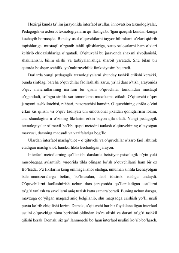 Hozirgi kunda ta’lim jarayonida interfaol usullar, innovatsion texnologiyalar, 
Pedagogik va axborot texnologiyalarni qo’llashga bo’lgan qiziqish kundan-kunga 
kuchayib bormoqda. Bunday usul o’quvchilarni tayyor bilimlarni o’zlari qidirib 
topishlariga, mustaqil o’rganib tahlil qilishlariga, xatto xulosalarni ham o’zlari 
keltirib chiqazishlariga o’rgatadi. O’qituvchi bu jarayonda shaxsni rivojlanishi, 
shakllanishi, bilim olishi va tarbiyalanishiga sharoit yaratadi. Shu bilan bir 
qatorda boshqaruvchilik, yo’naltiruvchilik funktsiyasini bajaradi. 
Darlarda yangi pedagogik texnologiyalarni shunday tashkil etilishi kerakki, 
bunda sinfdagi barcha o’quvchilar faollashishi zarur, ya’ni dars o’tish jarayonida 
oʻquv materiallarining ma’lum bir qismi o’quvchilar tomonidan mustaqil 
o’rganiladi, so’ngra sinfda xar tomonlama muxokama etiladi. O’qituvchi o’quv 
jarayoni tashkilotchisi, rahbari, nazoratchisi hamdir. O’quvchining sinfda o’zini 
erkin xis qilishi va o’quv faoliyati uni emotsional jixatdan qoniqtririshi lozim, 
ana shundagina u o’zining fikrlarini erkin bayon qila oladi. Yangi pedagogik 
texnologiyalar xilmaxil bo’lib, qaysi metodni tanlash o’qituvchining o’tayotgan 
mavzusi, darsning maqsadi va vazifalariga bog’liq. 
Ulardan interfaol mashg’ulot – o’qituvchi va o’quvchilar o’zaro faol ishtirok 
etadigan mashg’ulot, hamkorlikda kechadigan jarayon. 
Interfaol metodlarning qo’llanishi darslarda beixtiyor psixologik o’yin yoki 
musobaqaga aylantirib, yuqorida tilda olingan bo’sh o’quvchilarni ham bir oz 
Bo’lsada, o’z fikrlarini keng ommaga izhor etishga, umuman sinfda kechayotgan 
bahs-munozaralarga befarq bo’lmasdan, faol ishtirok etishga undaydi. 
O’quvchilarni faollashtirish uchun dars jarayonida qo’llaniladigan usullarni 
to’g’ri tanlash va savollarni aniq tuzish katta samara beradi. Buning uchun darsga, 
mavzuga qo’yilgan maqsad aniq belgilanib, shu maqsadga erishish yo’li, usuli 
puxta ko’rib chiqilishi lozim. Demak, o’qituvchi har bir foydalanadigan interfaol 
usulni o’quvchiga nima berishini oldindan ko’ra olishi va darsni to’g’ri tashkil 
qilishi kerak. Demak, siz qo’llanmoqchi bo’lgan interfaol usulini ko’rib bo’lgach, 
