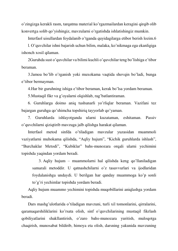 o’zingizga kerakli rasm, tarqatma material ko’rgazmailardan keragini qirqib olib 
konvertga solib qo’yishingiz, mavzularni o’rgatishda ishlatishingiz mumkin. 
Interfaol uisullardan foydalanib o’tganda quyidagilarga etibor berish lozim.6 
l. O’quvchilar ishni bajarish uchun bilim, malaka, ko’nikmaga ega ekanligiga 
ishonch xosil qilaman. 
2Guruhda sust o’quvchilar va bilimi kuchli o’quvchilar teng bo’lishiga e’tibor 
beraman. 
3.Jamoa bo’lib o’rganish yoki muxokama vaqtida shovqin bo’ladi, bunga 
e’tibor bermayman. 
4.Har bir guruhning ishiga e’tibor beraman, kerak bo’lsa yordam beraman. 
5.Mustaqil fikr va g’oyalarni olqishlab, rag’batlantiraman. 
6. Guruhlarga doimo aniq tushunarli yo’rliqlar beraman. Vazifani tez 
bajargan guruhga qo’shimcha topshiriq tayyorlab qo’yaman. 
7. Guruhlarda ishlayotganda ularni kuzataman, eshitaman. Passiv 
o’quvchilarni qiziqtirib mavzuga jalb qilishga harakat qilaman. 
Interfaol metod sinfda o’tiladigan mavzular yuzasidan muammoli 
vaziyatlarni muhokama qilishda, “Aqliy hujum”, “Kichik guruhlarda ishlash”, 
“Burchaklar Metodi”, “Kubiklar” bahs-munozara orqali ularni yechimini 
topishda yaqindan yordam beradi. 
3. Aqliy hujum – muammolarni hal qilishda keng qo’llaniladigan 
samarali metoddir. U qatnashchilarni o’z tasavvurlari va ijodlaridan 
foydalanishga undaydi. U berilgan har qanday muammoga ko’p sonli 
to’g’ri yechimlar topishda yordam beradi.  
Aqliy hujum muammo yechimini topishda muqobillarini aniqlashga yordam 
beradi.  
Dars mashg’ulotlarida o’tiladigan mavzuni, turli xil tomonlarini, qirralarini, 
qaramaqarshiliklarini ko’rsata olish, sinf o’quvchilarining mustaqil fikrlash 
qobiliyatlarini shakllantirish, o’zaro bahs-munozara yuritish, muloqotga 
chaqirish, munosabat bildirib, himoya eta olish, darsning yakunida mavzuning 
