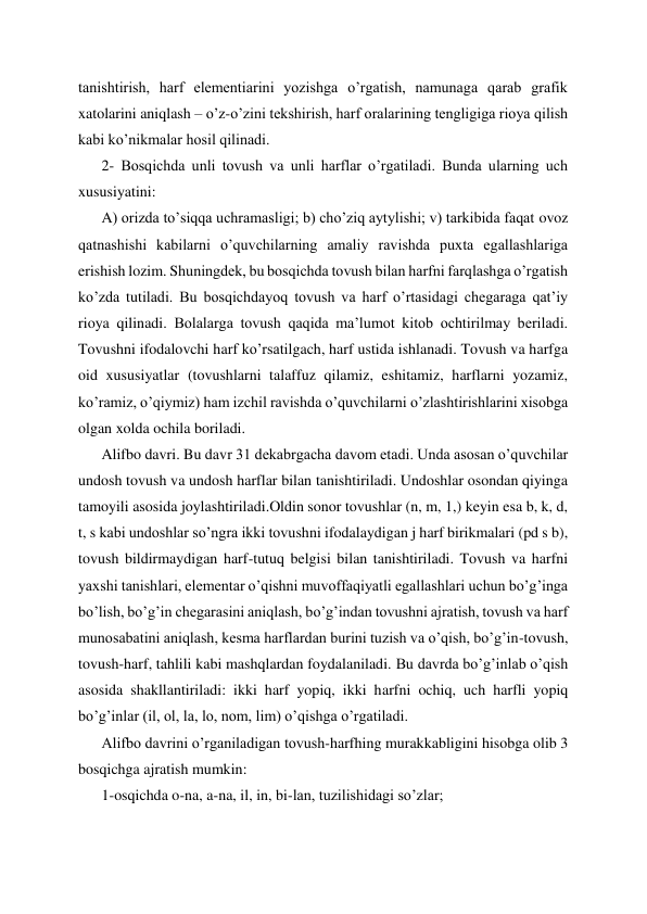 tanishtirish, harf elementiarini yozishga o’rgatish, namunaga qarab grafik 
xatolarini aniqlash – o’z-o’zini tekshirish, harf oralarining tengligiga rioya qilish 
kabi ko’nikmalar hosil qilinadi. 
2- Bosqichda unli tovush va unli harflar o’rgatiladi. Bunda ularning uch 
xususiyatini:  
A) orizda to’siqqa uchramasligi; b) cho’ziq aytylishi; v) tarkibida faqat ovoz 
qatnashishi kabilarni o’quvchilarning amaliy ravishda puxta egallashlariga 
erishish lozim. Shuningdek, bu bosqichda tovush bilan harfni farqlashga o’rgatish 
ko’zda tutiladi. Bu bosqichdayoq tovush va harf o’rtasidagi chegaraga qat’iy 
rioya qilinadi. Bolalarga tovush qaqida ma’lumot kitob ochtirilmay beriladi. 
Tovushni ifodalovchi harf ko’rsatilgach, harf ustida ishlanadi. Tovush va harfga 
oid xususiyatlar (tovushlarni talaffuz qilamiz, eshitamiz, harflarni yozamiz, 
ko’ramiz, o’qiymiz) ham izchil ravishda o’quvchilarni o’zlashtirishlarini xisobga 
olgan xolda ochila boriladi. 
Alifbo davri. Bu davr 31 dekabrgacha davom etadi. Unda asosan o’quvchilar 
undosh tovush va undosh harflar bilan tanishtiriladi. Undoshlar osondan qiyinga 
tamoyili asosida joylashtiriladi.Oldin sonor tovushlar (n, m, 1,) keyin esa b, k, d, 
t, s kabi undoshlar so’ngra ikki tovushni ifodalaydigan j harf birikmalari (pd s b), 
tovush bildirmaydigan harf-tutuq belgisi bilan tanishtiriladi. Tovush va harfni 
yaxshi tanishlari, elementar o’qishni muvoffaqiyatli egallashlari uchun bo’g’inga 
bo’lish, bo’g’in chegarasini aniqlash, bo’g’indan tovushni ajratish, tovush va harf 
munosabatini aniqlash, kesma harflardan burini tuzish va o’qish, bo’g’in-tovush, 
tovush-harf, tahlili kabi mashqlardan foydalaniladi. Bu davrda bo’g’inlab o’qish 
asosida shakllantiriladi: ikki harf yopiq, ikki harfni ochiq, uch harfli yopiq 
bo’g’inlar (il, ol, la, lo, nom, lim) o’qishga o’rgatiladi. 
Alifbo davrini o’rganiladigan tovush-harfhing murakkabligini hisobga olib 3 
bosqichga ajratish mumkin: 
1-osqichda o-na, a-na, il, in, bi-lan, tuzilishidagi so’zlar; 
