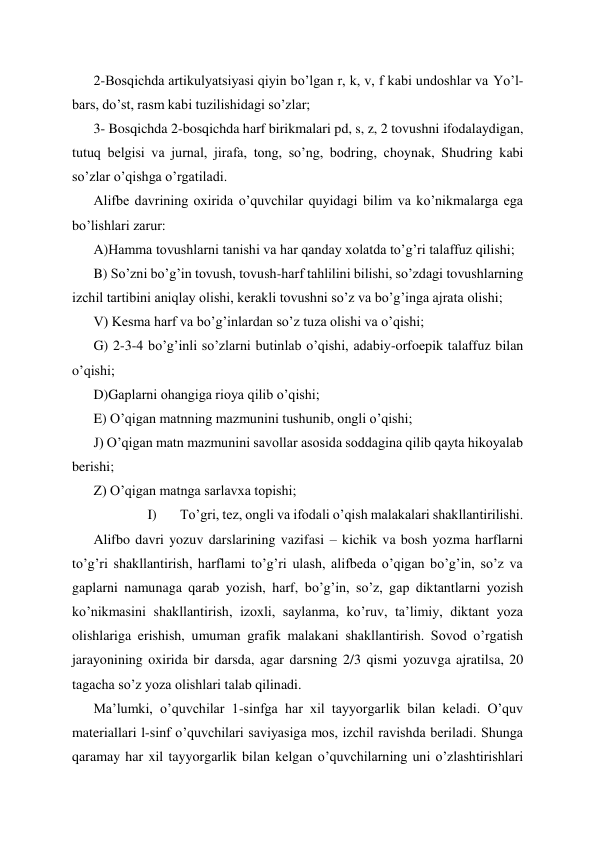 2-Bosqichda artikulyatsiyasi qiyin bo’lgan r, k, v, f kabi undoshlar va Yo’l-
bars, do’st, rasm kabi tuzilishidagi so’zlar; 
3- Bosqichda 2-bosqichda harf birikmalari pd, s, z, 2 tovushni ifodalaydigan, 
tutuq belgisi va jurnal, jirafa, tong, so’ng, bodring, choynak, Shudring kabi 
so’zlar o’qishga o’rgatiladi. 
Alifbe davrining oxirida o’quvchilar quyidagi bilim va ko’nikmalarga ega 
bo’lishlari zarur: 
A)Hamma tovushlarni tanishi va har qanday xolatda to’g’ri talaffuz qilishi; 
B) So’zni bo’g’in tovush, tovush-harf tahlilini bilishi, so’zdagi tovushlarning 
izchil tartibini aniqlay olishi, kerakli tovushni so’z va bo’g’inga ajrata olishi; 
V) Kesma harf va bo’g’inlardan so’z tuza olishi va o’qishi; 
G) 2-3-4 bo’g’inli so’zlarni butinlab o’qishi, adabiy-orfoepik talaffuz bilan 
o’qishi; 
D)Gaplarni ohangiga rioya qilib o’qishi; 
E) O’qigan matnning mazmunini tushunib, ongli o’qishi; 
J) O’qigan matn mazmunini savollar asosida soddagina qilib qayta hikoyalab 
berishi; 
Z) O’qigan matnga sarlavxa topishi; 
I) 
To’gri, tez, ongli va ifodali o’qish malakalari shakllantirilishi. 
Alifbo davri yozuv darslarining vazifasi – kichik va bosh yozma harflarni 
to’g’ri shakllantirish, harflami to’g’ri ulash, alifbeda o’qigan bo’g’in, so’z va 
gaplarni namunaga qarab yozish, harf, bo’g’in, so’z, gap diktantlarni yozish 
ko’nikmasini shakllantirish, izoxli, saylanma, ko’ruv, ta’limiy, diktant yoza 
olishlariga erishish, umuman grafik malakani shakllantirish. Sovod o’rgatish 
jarayonining oxirida bir darsda, agar darsning 2/3 qismi yozuvga ajratilsa, 20 
tagacha so’z yoza olishlari talab qilinadi. 
Ma’lumki, o’quvchilar 1-sinfga har xil tayyorgarlik bilan keladi. O’quv 
materiallari l-sinf o’quvchilari saviyasiga mos, izchil ravishda beriladi. Shunga 
qaramay har xil tayyorgarlik bilan kelgan o’quvchilarning uni o’zlashtirishlari 
