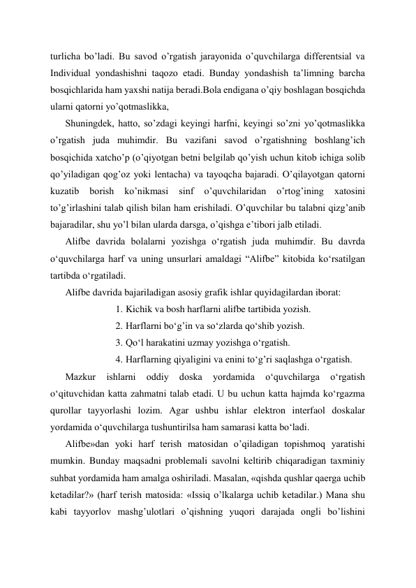 turlicha bo’ladi. Bu savod o’rgatish jarayonida o’quvchilarga differentsial va 
Individual yondashishni taqozo etadi. Bunday yondashish ta’limning barcha 
bosqichlarida ham yaxshi natija beradi.Bola endigana o’qiy boshlagan bosqichda 
ularni qatorni yo’qotmaslikka,  
Shuningdek, hatto, so’zdagi keyingi harfni, keyingi so’zni yo’qotmaslikka 
o’rgatish juda muhimdir. Bu vazifani savod o’rgatishning boshlang’ich 
bosqichida xatcho’p (o’qiyotgan betni belgilab qo’yish uchun kitob ichiga solib 
qo’yiladigan qog’oz yoki lentacha) va tayoqcha bajaradi. O’qilayotgan qatorni 
kuzatib 
borish 
ko’nikmasi 
sinf 
o’quvchilaridan 
o’rtog’ining 
xatosini 
to’g’irlashini talab qilish bilan ham erishiladi. O’quvchilar bu talabni qizg’anib 
bajaradilar, shu yo’l bilan ularda darsga, o’qishga e’tibori jalb etiladi. 
Alifbe davrida bolalarni yozishga o‘rgatish juda muhimdir. Bu davrda 
oʻquvchilarga harf va uning unsurlari amaldagi “Alifbe” kitobida ko‘rsatilgan 
tartibda o‘rgatiladi. 
Alifbe davrida bajariladigan asosiy grafik ishlar quyidagilardan iborat: 
1. Kichik va bosh harflarni alifbe tartibida yozish. 
2. Harflarni bo‘g’in va so‘zlarda qo‘shib yozish. 
3. Qo‘l harakatini uzmay yozishga o‘rgatish. 
4. Harflarning qiyaligini va enini to‘g’ri saqlashga o‘rgatish. 
Mazkur 
ishlarni 
oddiy 
doska 
yordamida 
o‘quvchilarga 
o‘rgatish 
o‘qituvchidan katta zahmatni talab etadi. U bu uchun katta hajmda ko‘rgazma 
qurollar tayyorlashi lozim. Agar ushbu ishlar elektron interfaol doskalar 
yordamida o‘quvchilarga tushuntirilsa ham samarasi katta bo‘ladi. 
Alifbe»dan yoki harf terish matosidan o’qiladigan topishmoq yaratishi 
mumkin. Bunday maqsadni problemali savolni keltirib chiqaradigan taxminiy 
suhbat yordamida ham amalga oshiriladi. Masalan, «qishda qushlar qaerga uchib 
ketadilar?» (harf terish matosida: «Issiq o’lkalarga uchib ketadilar.) Mana shu 
kabi tayyorlov mashg’ulotlari o’qishning yuqori darajada ongli bo’lishini 
