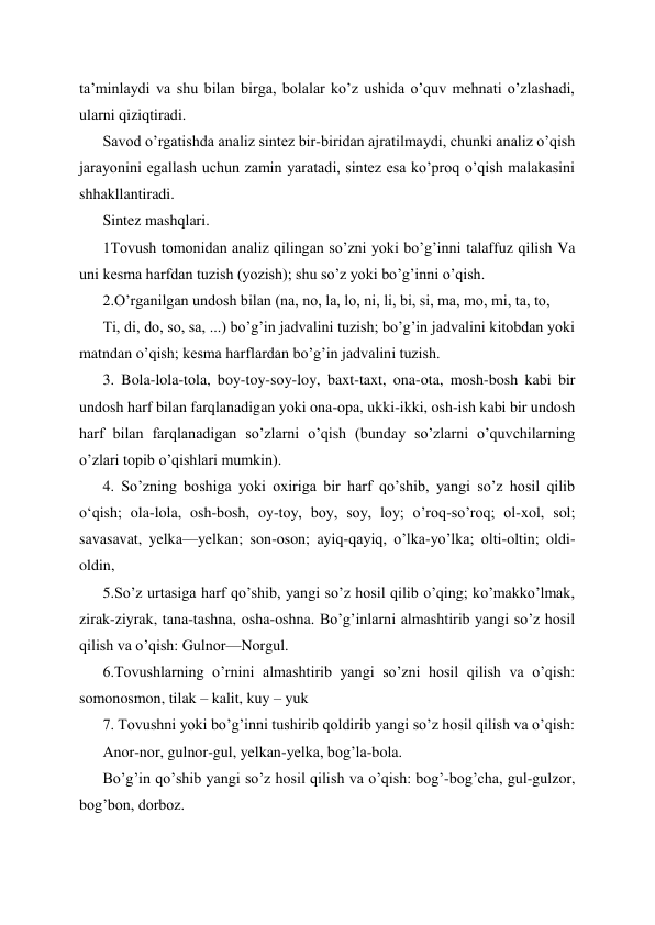 ta’minlaydi va shu bilan birga, bolalar ko’z ushida o’quv mehnati o’zlashadi, 
ularni qiziqtiradi. 
Savod o’rgatishda analiz sintez bir-biridan ajratilmaydi, chunki analiz o’qish 
jarayonini egallash uchun zamin yaratadi, sintez esa ko’proq o’qish malakasini 
shhakllantiradi. 
Sintez mashqlari. 
1Tovush tomonidan analiz qilingan so’zni yoki bo’g’inni talaffuz qilish Va 
uni kesma harfdan tuzish (yozish); shu so’z yoki bo’g’inni o’qish. 
2.O’rganilgan undosh bilan (na, no, la, lo, ni, li, bi, si, ma, mo, mi, ta, to,  
Ti, di, do, so, sa, ...) bo’g’in jadvalini tuzish; bo’g’in jadvalini kitobdan yoki 
matndan o’qish; kesma harflardan bo’g’in jadvalini tuzish. 
3. Bola-lola-tola, boy-toy-soy-loy, baxt-taxt, ona-ota, mosh-bosh kabi bir 
undosh harf bilan farqlanadigan yoki ona-opa, ukki-ikki, osh-ish kabi bir undosh 
harf bilan farqlanadigan so’zlarni o’qish (bunday so’zlarni o’quvchilarning 
o’zlari topib o’qishlari mumkin). 
4. So’zning boshiga yoki oxiriga bir harf qo’shib, yangi so’z hosil qilib 
oʻqish; ola-lola, osh-bosh, oy-toy, boy, soy, loy; o’roq-so’roq; ol-xol, sol; 
savasavat, yelka—yelkan; son-oson; ayiq-qayiq, o’lka-yo’lka; olti-oltin; oldi-
oldin, 
5.So’z urtasiga harf qo’shib, yangi so’z hosil qilib o’qing; ko’makko’lmak, 
zirak-ziyrak, tana-tashna, osha-oshna. Bo’g’inlarni almashtirib yangi so’z hosil 
qilish va o’qish: Gulnor—Norgul.  
6.Tovushlarning o’rnini almashtirib yangi so’zni hosil qilish va o’qish: 
somonosmon, tilak – kalit, kuy – yuk 
7. Tovushni yoki bo’g’inni tushirib qoldirib yangi so’z hosil qilish va o’qish:  
Anor-nor, gulnor-gul, yelkan-yelka, bog’la-bola. 
Bo’g’in qo’shib yangi so’z hosil qilish va o’qish: bog’-bog’cha, gul-gulzor, 
bog’bon, dorboz.  
