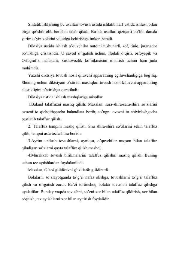 Sintetik ishlarning bu usullari tovush ustida ishlatib harf ustida ishlash bilan 
birga qo’shib olib borishni talab qiladi. Bu ish usullari qiziqarli bo’lib, darsda 
yarim o’yin xolatini vujudga keltirishga imkon beradi. 
Diktsiya ustida ishlash o’quvchilar nutqini tushunarli, sof, tiniq, jarangdor 
bo’lishiga erishishdir. U savod o’rgatish uchun, ifodali o’qish, orfoyepik va 
Orfografik malakani, xushovozlik ko’nikmasini o’stirish uchun ham juda 
muhimdir.  
Yaxshi diktsiya tovush hosil qiluvchi apparatning egiluvchanligiga bog’liq. 
Shuning uchun diktsiyani o’stirish mashqlari tovush hosil kiluvchi apparatning 
elastikligini o’stirishga qaratiladi. 
Diktsiya ustida ishlash mashqlariga misollar: 
1.Baland talaffuzni mashq qilish: Masalan: sara-shira-sara-shira so’zlarini 
ovozni to qichqiriqqacha balandlata borib, so’ngra ovozni to shivirlashgacha 
pastlatib talaffuz qilish. 
2. Talaffuz tempini mashq qilish. Shu shira-shira so’zlarini sekin talaffuz 
qilib, tempni asta tezlashtira borish. 
3.Ayrim undosh tovushlarni, ayniqsa, o’quvchilar nuqson bilan talaffuz 
qiladigan so’zlarni qayta talaffuz qilish mashqi. 
4.Murakkab tovush birikmalarini talaffuz qilishni mashq qilish. Buning 
uchun tez aytishlardan foydalaniladi. 
Masalan, G’ani g’ildirakni g’izillatib g’ildiratdi. 
Bolalarni so’zlayotganda to’g’ri nafas olishga, tovushlarni to’g’ri talaffuz 
qilish va o’rgatish zarur. Ba’zi tortinchoq bolalar tovushni talaffuz qilishga 
uyaladilar. Bunday vaqtda tovushni, so’zni xor bilan talaffuz qildirish, xor bilan 
oʻqitish, tez aytishlarni xor bilan ayttirish foydalidir. 
 
 
 
