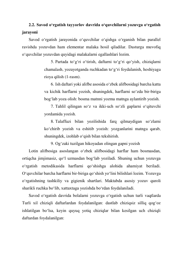 2.2. Savod oʻrgatish tayyorlov davrida oʻquvchilarni yozuvga oʻrgatish 
jarayoni 
Savod o‘rgatish jarayonida o‘quvchilar o‘qishga o‘rganish bilan parallel 
ravishda yozuvdan ham elementar malaka hosil qiladilar. Dasturga muvofiq 
o‘quvchilar yozuvdan quyidagi malakalarni egallashlari lozim. 
5. Partada to‘g‘ri o‘tirish, daftarni to‘g‘ri qo‘yish, chiziqlarni 
chamalash, yozayotganda ruchkadan to‘g‘ri foydalanish, hoshiyaga 
rioya qilish (1-rasm). 
6. Ish daftari yoki alifbe asosida o‘zbek alifbosidagi barcha katta 
va kichik harflarni yozish, shuningdek, harflarni so‘zda bir-biriga 
bog‘lab yoza olish: bosma matnni yozma matnga aylantirib yozish. 
7. Tahlil qilingan so‘z va ikki-uch so‘zli gaplarni o‘qituvchi 
yordamida yozish. 
8. Talaffuzi bilan yozilishida farq qilmaydigan so‘zlarni 
ko‘chirib yozish va eshitib yozish: yozganlarini matnga qarab, 
shuningdek, izohlab o‘qish bilan tekshirish. 
9. Og‘zaki tuzilgan hikoyadan olingan gapni yozish 
Lotin alifbosiga asoslangan o‘zbek alifbosidagi harflar ham bosmasdan, 
ortiqcha jimjimasiz, qo‘l uzmasdan bog‘lab yoziladi. Shuning uchun yozuvga 
o‘rgatish metodikasida harflarni qo‘shishga alohida ahamiyat beriladi. 
O‘quvchilar barcha harflarni bir-biriga qo‘shish yo‘lini bilishlari lozim. Yozuvga 
o‘rgatishning tashkiliy va gigienik shartlari. Maktabda asosiy yozuv quroli 
sharikli ruchka bo‘lib, xattaxtaga yozishda bo‘rdan foydalaniladi. 
Savod o‘rgatish davrida bolalarni yozuvga o‘rgatish uchun turli vaqtlarda 
Turli xil chiziqli daftarlardan foydalanilgan: dastlab chiziqsiz silliq qog‘oz 
ishlatilgan bo‘lsa, keyin quyuq yotiq chiziqlar bilan kesilgan uch chiziqli 
daftardan foydalanilgan:  
