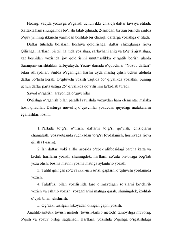 Hozirgi vaqtda yozuvga o‘rgatish uchun ikki chiziqli daftar tavsiya etiladi. 
Xattaxta ham shunga mos bo‘lishi talab qilinadi; 2-sinfdan, ba’zan birinchi sinfda 
o‘quv yilining ikkinchi yarmidan boshlab bir chiziqli daftarga yozishga o‘tiladi. 
Daftar tutishda bolalarni hoshiya qoldirishga, daftar chiziqlariga rioya 
Qilishga, harflarni bir xil hajmda yozishga, sarlavhani aniq va to‘g‘ri ajratishga, 
xat boshidan yozishda joy qoldirishni unutmaslikka o‘rgatib borish ularda 
Saranjom-sarishtalikni tarbiyalaydi. Yozuv darsida o‘quvchilar “Yozuv daftari” 
bilan ishlaydilar. Sinfda o‘rganilgan harfni uyda mashq qilish uchun alohida 
daftar bo‘lishi kerak. O‘qituvchi yozish vaqtida 65˚ qiyalikda yozishni, buning 
uchun daftar parta ustiga 25˚ qiyalikda qo‘yilishini ta’kidlab turadi. 
Savod o‘rgatish jarayonida o‘quvchilar  
O‘qishga o‘rganish bilan parallel ravishda yozuvdan ham elementar malaka 
hosil qiladilar. Dasturga muvofiq o‘quvchilar yozuvdan quyidagi malakalarni 
egallashlari lozim: 
 
1. Partada to‘g‘ri o‘tirish, daftarni to‘g‘ri qo‘yish, chiziqlarni 
chamalash, yozayotganda ruchkadan to‘g‘ri foydalanish, hoshiyaga rioya 
qilish (1-rasm). 
2. Ish daftari yoki alifbe asosida o‘zbek alifbosidagi barcha katta va 
kichik harflarni yozish, shuningdek, harflarni so‘zda bir-biriga bog‘lab 
yoza olish: bosma matnni yozma matnga aylantirib yozish. 
3. Tahlil qilingan so‘z va ikki-uch so‘zli gaplarni o‘qituvchi yordamida 
yozish. 
4. Talaffuzi bilan yozilishida farq qilmaydigan so‘zlarni ko‘chirib 
yozish va eshitib yozish: yozganlarini matnga qarab, shuningdek, izohlab 
o‘qish bilan tekshirish. 
5. Og‘zaki tuzilgan hikoyadan olingan gapni yozish. 
Analitik-sintetik tovush metodi (tovush-tarkib metodi) tamoyiliga muvofiq, 
o‘qish va yozuv birligi saqlanadi. Harflarni yozishda o‘qishga o‘rgatishdagi 
