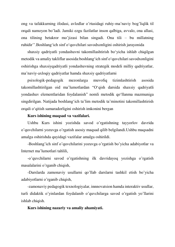 ong va tafakkurning ifodasi, avlodlar o’rtasidagi ruhiy-ma’naviy bog’liqlik til 
orqali namoyon bo’ladi. Jamiki ezgu fazilatlar inson qalbiga, avvalo, ona allasi, 
ona tilining betakror mo’jizasi bilan singadi. Ona tili – bu millatning 
ruhidir’’.Boshlangʻich sinf oʻquvchilari savodxonligini oshirish jarayonida  
shaxsiy qadriyatli yondashuvni takomillashtirish boʻyicha ishlab chiqilgan 
metodik va amaliy takliflar asosida:boshlangʻich sinf oʻquvchilari savodxonligini 
oshirishga shaxsiyqadriyatli yondashuvning strategik modeli milliy qadriyatlar, 
ma’naviy-axloqiy qadriyatlar hamda shaxsiy qadriyatlarni  
psixologik-pedagogik 
mezonlarga 
muvofiq 
tizimlashtirish 
asosida 
takomillashtirilgan oid ma’lumotlardan “Oʻqish darsida shaxsiy qadriyatli 
yondashuv elementlaridan foydalanish” nomli metodik qoʻllanma mazmuniga 
singdirilgan. Natijada boshlangʻich ta’lim metodik ta’minotini takomillashtirish 
orqali oʻqitish samaradorligini oshirish imkonini bergan 
Kurs ishining maqsad va vazifalari. 
Ushbu Kurs ishini yozishda savod o’rgatishning tayyorlov davrida 
o’quvchilarni yozuvga o’rgatish asosiy maqsad qilib belgilandi.Ushbu maqsadni 
amalga oshirishda quyidagi vazifalar amalga oshirildi. 
-Boshlang’ich sinf o’quvchilarini yozuvga o’rgatish bo’yicha adabiyotlar va 
Internet ma’lumotlari tahlili, 
-o’quvchilarni savod o’rgatishning ilk davridayoq yozishga o’rgatish 
masalalarini o’rganib chiqish, 
-Darslarda zamonaviy usullarni qo’llab darslarni tashkil etish bo’yicha 
adabiyotlarni o’rganib chiqish, 
-zamonaviy pedagogik texnologiyalar, innnovatsion hamda interaktiv usullar, 
turli didaktik o’yinlardan foydalanib o’quvchilarga savod o’rgatish yo’llarini 
ishlab chiqish. 
Kurs ishining nazariy va amaliy ahamiyati. 
