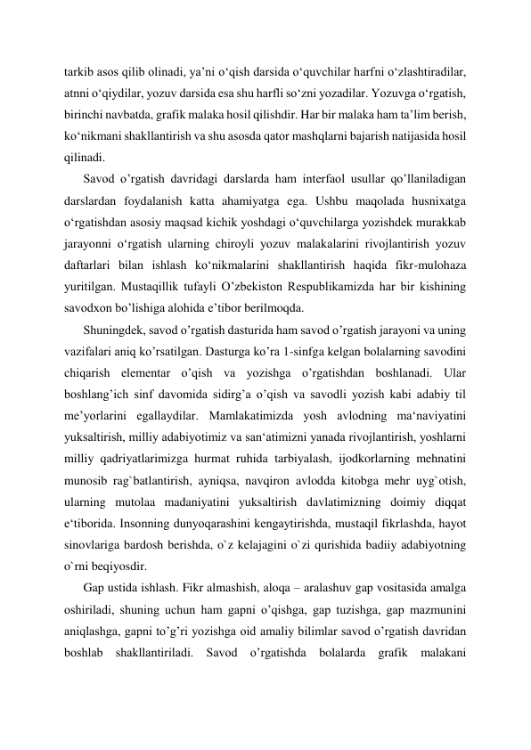 tarkib asos qilib olinadi, ya’ni o‘qish darsida o‘quvchilar harfni o‘zlashtiradilar, 
atnni o‘qiydilar, yozuv darsida esa shu harfli so‘zni yozadilar. Yozuvga o‘rgatish, 
birinchi navbatda, grafik malaka hosil qilishdir. Har bir malaka ham ta’lim berish, 
ko‘nikmani shakllantirish va shu asosda qator mashqlarni bajarish natijasida hosil 
qilinadi. 
Savod o’rgatish davridagi darslarda ham interfaol usullar qo’llaniladigan 
darslardan foydalanish katta ahamiyatga ega. Ushbu maqolada husnixatga 
o‘rgatishdan asosiy maqsad kichik yoshdagi o‘quvchilarga yozishdek murakkab 
jarayonni o‘rgatish ularning chiroyli yozuv malakalarini rivojlantirish yozuv 
daftarlari bilan ishlash ko‘nikmalarini shakllantirish haqida fikr-mulohaza 
yuritilgan. Mustaqillik tufayli O’zbekiston Respublikamizda har bir kishining 
savodxon bo’lishiga alohida e’tibor berilmoqda. 
Shuningdek, savod o’rgatish dasturida ham savod o’rgatish jarayoni va uning 
vazifalari aniq ko’rsatilgan. Dasturga ko’ra 1-sinfga kelgan bolalarning savodini 
chiqarish elementar o’qish va yozishga o’rgatishdan boshlanadi. Ular 
boshlang’ich sinf davomida sidirg’a o’qish va savodli yozish kabi adabiy til 
me’yorlarini egallaydilar. Mamlakatimizda yosh avlodning ma‘naviyatini 
yuksaltirish, milliy adabiyotimiz va san‘atimizni yanada rivojlantirish, yoshlarni 
milliy qadriyatlarimizga hurmat ruhida tarbiyalash, ijodkorlarning mehnatini 
munosib rag`batlantirish, ayniqsa, navqiron avlodda kitobga mehr uyg`otish, 
ularning mutolaa madaniyatini yuksaltirish davlatimizning doimiy diqqat 
e‘tiborida. Insonning dunyoqarashini kengaytirishda, mustaqil fikrlashda, hayot 
sinovlariga bardosh berishda, o`z kelajagini o`zi qurishida badiiy adabiyotning 
o`rni beqiyosdir.  
Gap ustida ishlash. Fikr almashish, aloqa – aralashuv gap vositasida amalga 
oshiriladi, shuning uchun ham gapni o’qishga, gap tuzishga, gap mazmunini 
aniqlashga, gapni to’g’ri yozishga oid amaliy bilimlar savod o’rgatish davridan 
boshlab shakllantiriladi. Savod o’rgatishda bolalarda grafik malakani 
