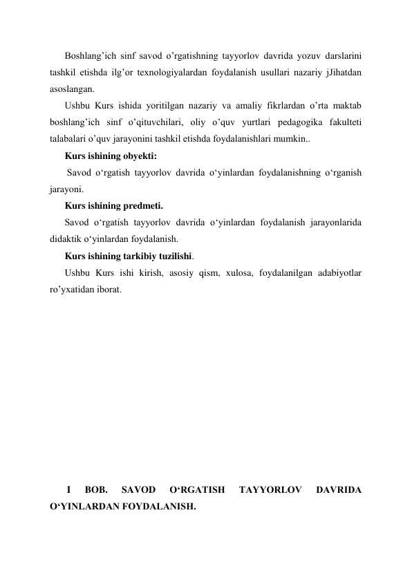 Boshlang’ich sinf savod o’rgatishning tayyorlov davrida yozuv darslarini 
tashkil etishda ilg’or texnologiyalardan foydalanish usullari nazariy jJihatdan 
asoslangan. 
Ushbu Kurs ishida yoritilgan nazariy va amaliy fikrlardan o’rta maktab 
boshlang’ich sinf o’qituvchilari, oliy o’quv yurtlari pedagogika fakulteti 
talabalari o’quv jarayonini tashkil etishda foydalanishlari mumkin.. 
Kurs ishining obyekti: 
 Savod oʻrgatish tayyorlov davrida oʻyinlardan foydalanishning oʻrganish 
jarayoni. 
Kurs ishining predmeti. 
Savod oʻrgatish tayyorlov davrida oʻyinlardan foydalanish jarayonlarida 
didaktik oʻyinlardan foydalanish. 
Kurs ishining tarkibiy tuzilishi. 
Ushbu Kurs ishi kirish, asosiy qism, xulosa, foydalanilgan adabiyotlar 
ro’yxatidan iborat. 
 
 
 
 
 
 
 
 
 
 
 
 I 
BOB. 
SAVOD 
OʻRGATISH 
TAYYORLOV 
DAVRIDA 
OʻYINLARDAN FOYDALANISH. 
