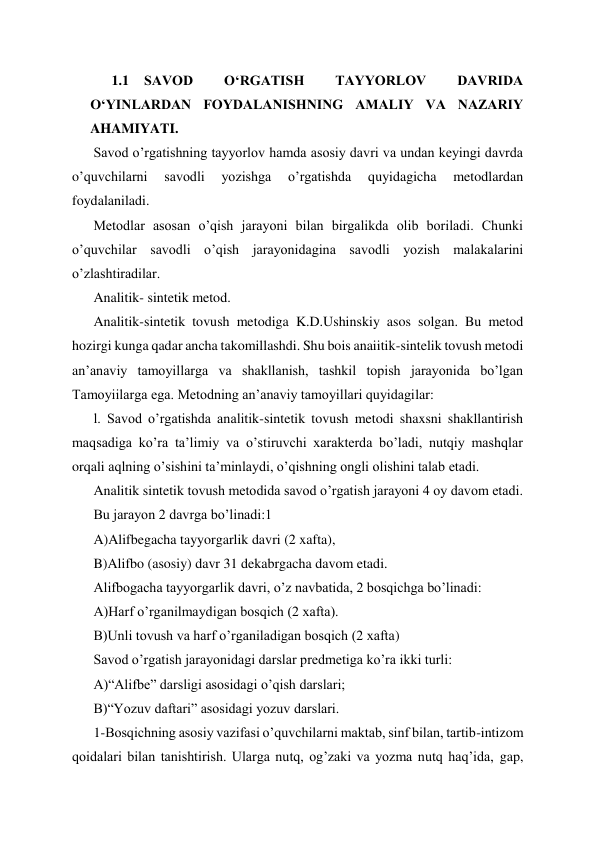 1.1 SAVOD 
OʻRGATISH 
TAYYORLOV 
DAVRIDA 
OʻYINLARDAN FOYDALANISHNING AMALIY VA NAZARIY 
AHAMIYATI. 
Savod o’rgatishning tayyorlov hamda asosiy davri va undan keyingi davrda 
o’quvchilarni 
savodli 
yozishga 
o’rgatishda 
quyidagicha 
metodlardan 
foydalaniladi.  
Metodlar asosan o’qish jarayoni bilan birgalikda olib boriladi. Chunki 
o’quvchilar savodli o’qish jarayonidagina savodli yozish malakalarini 
o’zlashtiradilar. 
Analitik- sintetik metod. 
Analitik-sintetik tovush metodiga K.D.Ushinskiy asos solgan. Bu metod 
hozirgi kunga qadar ancha takomillashdi. Shu bois anaiitik-sintelik tovush metodi 
an’anaviy tamoyillarga va shakllanish, tashkil topish jarayonida bo’lgan 
Tamoyiilarga ega. Metodning an’anaviy tamoyillari quyidagilar: 
l. Savod o’rgatishda analitik-sintetik tovush metodi shaxsni shakllantirish 
maqsadiga ko’ra ta’limiy va o’stiruvchi xarakterda bo’ladi, nutqiy mashqlar 
orqali aqlning o’sishini ta’minlaydi, o’qishning ongli olishini talab etadi. 
Analitik sintetik tovush metodida savod o’rgatish jarayoni 4 oy davom etadi. 
Bu jarayon 2 davrga bo’linadi:1 
A)Alifbegacha tayyorgarlik davri (2 xafta), 
B)Alifbo (asosiy) davr 31 dekabrgacha davom etadi. 
Alifbogacha tayyorgarlik davri, o’z navbatida, 2 bosqichga bo’linadi: 
A)Harf o’rganilmaydigan bosqich (2 xafta). 
B)Unli tovush va harf o’rganiladigan bosqich (2 xafta)  
Savod o’rgatish jarayonidagi darslar predmetiga ko’ra ikki turli: 
A)“Alifbe” darsligi asosidagi o’qish darslari; 
B)“Yozuv daftari” asosidagi yozuv darslari. 
1-Bosqichning asosiy vazifasi o’quvchilarni maktab, sinf bilan, tartib-intizom 
qoidalari bilan tanishtirish. Ularga nutq, og’zaki va yozma nutq haq’ida, gap, 

