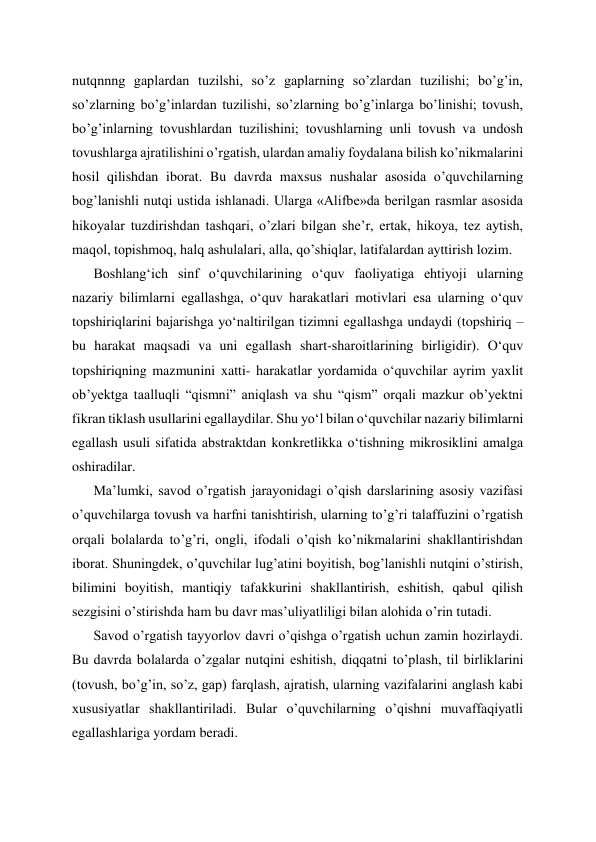 nutqnnng gaplardan tuzilshi, so’z gaplarning so’zlardan tuzilishi; bo’g’in, 
so’zlarning bo’g’inlardan tuzilishi, so’zlarning bo’g’inlarga bo’linishi; tovush, 
bo’g’inlarning tovushlardan tuzilishini; tovushlarning unli tovush va undosh 
tovushlarga ajratilishini o’rgatish, ulardan amaliy foydalana bilish ko’nikmalarini 
hosil qilishdan iborat. Bu davrda maxsus nushalar asosida o’quvchilarning 
bog’lanishli nutqi ustida ishlanadi. Ularga «Alifbe»da berilgan rasmlar asosida 
hikoyalar tuzdirishdan tashqari, o’zlari bilgan she’r, ertak, hikoya, tez aytish, 
maqol, topishmoq, halq ashulalari, alla, qo’shiqlar, latifalardan ayttirish lozim. 
Boshlangʻich sinf oʻquvchilarining oʻquv faoliyatiga ehtiyoji ularning 
nazariy bilimlarni egallashga, oʻquv harakatlari motivlari esa ularning oʻquv 
topshiriqlarini bajarishga yoʻnaltirilgan tizimni egallashga undaydi (topshiriq – 
bu harakat maqsadi va uni egallash shart-sharoitlarining birligidir). Oʻquv 
topshiriqning mazmunini xatti- harakatlar yordamida oʻquvchilar ayrim yaxlit 
ob’yektga taalluqli “qismni” aniqlash va shu “qism” orqali mazkur ob’yektni 
fikran tiklash usullarini egallaydilar. Shu yoʻl bilan oʻquvchilar nazariy bilimlarni 
egallash usuli sifatida abstraktdan konkretlikka oʻtishning mikrosiklini amalga 
oshiradilar.  
Ma’lumki, savod o’rgatish jarayonidagi o’qish darslarining asosiy vazifasi 
o’quvchilarga tovush va harfni tanishtirish, ularning to’g’ri talaffuzini o’rgatish 
orqali bolalarda to’g’ri, ongli, ifodali o’qish ko’nikmalarini shakllantirishdan 
iborat. Shuningdek, o’quvchilar lug’atini boyitish, bog’lanishli nutqini o’stirish, 
bilimini boyitish, mantiqiy tafakkurini shakllantirish, eshitish, qabul qilish 
sezgisini o’stirishda ham bu davr mas’uliyatliligi bilan alohida o’rin tutadi. 
Savod o’rgatish tayyorlov davri o’qishga o’rgatish uchun zamin hozirlaydi. 
Bu davrda bolalarda o’zgalar nutqini eshitish, diqqatni to’plash, til birliklarini 
(tovush, bo’g’in, so’z, gap) farqlash, ajratish, ularning vazifalarini anglash kabi 
xususiyatlar shakllantiriladi. Bular o’quvchilarning o’qishni muvaffaqiyatli 
egallashlariga yordam beradi. 
