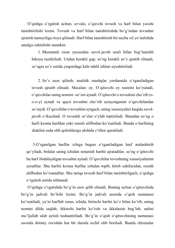 O’qishga o’rgatish uchun, avvalo, o’quvchi tovush va harf bilan yaxshi 
tanishtirilishi lozim. Tovush va harf bilan tanishtirishda bo’g’indan tovushni 
ajratish tamoyiliga rioya qilinadi. Harf bilan tanishtirish bir necha xil yo’nalishda 
amalga oshirilishi mumkin: 
1. Mazmunli rasm yuzasidan savol-javob usuli bilan bog’lanishli 
hikoya tuzdiriladi. Undan kerakli gap, so’ng kerakli so’z ajratib olinadi, 
so’ngra so’z ustida yuqoridagi kabi tahlil ishlari uyushtiriladi. 
 
2. So’z asos qilinib, analitik mashqlar yordamida o’rganiladigan 
tovush ajratib olinadi. Masalan: oy. O’qituvchi oy rasmini ko’rsatadi, 
o’quvchilar uning nomini -so’zni aytadi. O’qituvchi o tovushini cho’zib (o-
o-o-y) aytadi va qaysi tovushni cho’zib aytayotganini o’quvchilardan 
so’raydi. O’quvchilar o tovushini aytgach, uning xususiyalari haqida savol-
javob o’tkaziladi. O tovushli so’zlar o’ylab toptiriladi. Shundan so’ng o 
harfi kesma harfdan yoki rasmli alifbodan ko’rsatiladi. Bunda o harfining 
shaklini esda olib qolishlariga alohida e’tibor qaratiladi. 
 
3.O’rganilgan harflar ichiga bugun o’rganiladigan harf aralashtirib 
qo’yiladi, bolalar uning ichidan notanish harfni ajratadilar, so’ng o’qituvchi 
bu harf ifodalaydigan tovushni aytadi. O’quvchilar tovushning xususiyatlarini 
aytadilar. Shu harfni kesma harflar ichidan topib, kitob sahifasidan, rasmli 
alifbodan ko’rsatadilar. Shu tariqa tovush-harf bilan tanishtirilgach, o’qishga 
o’rgatish ustida ishlanadi. 
O’qishga o’rgatishda bo’g’in asos qilib olinadi. Buning uchun o’qituvchida 
bo’g’in jadvali bo’lishi lozim. Bo’g’in jadvali asosida o’qish namunasi 
ko’rsatiladi, ya’ni harflab emas, ichida, birinchi harfni ko’z bilan ko’rib, uning 
nomini dilda saqlab, ikkinchi harfni ko’rish va ikkalasini bog’lab, unlini 
mo’ljallab ulab aytish tushuntiriladi. Bo’g’in o’qish o’qituvchining namunasi 
asosida doimiy ravishda har bir darsda izchil olib boriladi. Bunda chizmalar 
