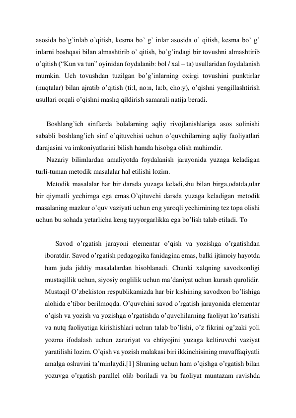 asosida bo’g’inlab o’qitish, kesma bo’ g’ inlar asosida o’ qitish, kesma bo’ g’ 
inlarni boshqasi bilan almashtirib o’ qitish, bo’g’indagi bir tovushni almashtirib 
o’qitish (“Kun va tun” oyinidan foydalanib: bol / xal – ta) usullaridan foydalanish 
mumkin. Uch tovushdan tuzilgan bo’g’inlarning oxirgi tovushini punktirlar 
(nuqtalar) bilan ajratib o’qitish (ti:l, no:n, la:b, cho:y), o’qishni yengillashtirish 
usullari orqali o’qishni mashq qildirish samarali natija beradi. 
   
Boshlang’ich sinflarda bolalarning aqliy rivojlanishlariga asos solinishi 
sababli boshlang’ich sinf o’qituvchisi uchun o’quvchilarning aqliy faoliyatlari 
darajasini va imkoniyatlarini bilish hamda hisobga olish muhimdir. 
Nazariy bilimlardan amaliyotda foydalanish jarayonida yuzaga keladigan 
turli-tuman metodik masalalar hal etilishi lozim. 
Metodik masalalar har bir darsda yuzaga keladi,shu bilan birga,odatda,ular 
bir qiymatli yechimga ega emas.O’qituvchi darsda yuzaga keladigan metodik 
masalaning mazkur o’quv vaziyati uchun eng yaroqli yechimining tez topa olishi 
uchun bu sohada yetarlicha keng tayyorgarlikka ega bo’lish talab etiladi. To 
 
Savod o’rgatish jarayoni elementar o’qish va yozishga o’rgatishdan 
iboratdir. Savod o’rgatish pedagogika fanidagina emas, balki ijtimoiy hayotda 
ham juda jiddiy masalalardan hisoblanadi. Chunki xalqning savodxonligi 
mustaqillik uchun, siyosiy onglilik uchun ma’daniyat uchun kurash qurolidir. 
Mustaqil O’zbekiston respublikamizda har bir kishining savodxon bo’lishiga 
alohida e’tibor berilmoqda. O’quvchini savod o’rgatish jarayonida elementar 
o’qish va yozish va yozishga o’rgatishda o’quvchilarning faoliyat ko’rsatishi 
va nutq faoliyatiga kirishishlari uchun talab bo’lishi, o’z fikrini og’zaki yoli 
yozma ifodalash uchun zaruriyat va ehtiyojini yuzaga keltiruvchi vaziyat 
yaratilishi lozim. O’qish va yozish malakasi biri ikkinchisining muvaffaqiyatli 
amalga oshuvini ta’minlaydi.[1] Shuning uchun ham o’qishga o’rgatish bilan 
yozuvga o’rgatish parallel olib boriladi va bu faoliyat muntazam ravishda 
