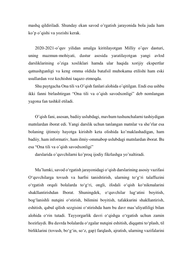 mashq qildiriladi. Shunday ekan savod o’rgatish jarayonida bola juda ham 
ko’p o’qishi va yozishi kerak. 
 
2020-2021-o’quv yilidan amalga kiritilayotgan Milliy o’quv dasturi, 
uning mazmun-mohiyati, dastur asosida yaratilayotgan yangi avlod 
darsliklarining o’ziga xosliklari hamda ular haqida xorijiy ekspertlar 
qatnashganligi va keng omma oldida batafsil muhokama etilishi ham eski 
usullardan voz kechishni taqazo etmoqda. 
Shu paytgacha Ona tili va O’qish fanlari alohida o’qitilgan. Endi esa ushbu 
ikki fanni birlashtirgan “Ona tili va o’qish savodxonligi” deb nomlangan 
yagona fan tashkil etiladi. 
 
O’qish fani, asosan, badiiy uslubdagi, mavhum tushunchalarni tashiydigan 
matnlardan iborat edi. Yangi darslik uchun tanlangan matnlar va she’rlar esa 
bolaning ijtimoiy hayotga kirishib keta olishida ko’maklashadigan, ham 
badiiy, ham informativ, ham ilmiy-ommabop uslubdagi matnlardan iborat. Bu 
esa “Ona tili va o’qish savodxonligi”  
darslarida o’quvchilarni ko’proq ijodiy fikrlashga yo’naltiradi. 
 
Ma’lumki, savod o‘rgatish jarayonidagi o‘qish darslarining asosiy vazifasi 
O‘quvchilarga tovush va harfni tanishtirish, ularning to‘g‘ri talaffuzini 
o‘rgatish orqali bolalarda to‘g‘ri, ongli, ifodali o‘qish ko‘nikmalarini 
shakllantirishdan Iborat. Shuningdek, o‘quvchilar lug‘atini boyitish, 
bog‘lanishli nutqini o‘stirish, bilimini boyitish, tafakkurini shakllantirish, 
eshitish, qabul qilish sezgisini o‘stirishda ham bu davr mas’uliyatliligi bilan 
alohida o‘rin tutadi. Tayyorgarlik davri o‘qishga o‘rgatish uchun zamin 
hozirlaydi. Bu davrda bolalarda o‘zgalar nutqini eshitish, diqqatni to‘plash, til 
birliklarini (tovush, bo‘g‘in, so‘z, gap) farqlash, ajratish, ularning vazifalarini 
