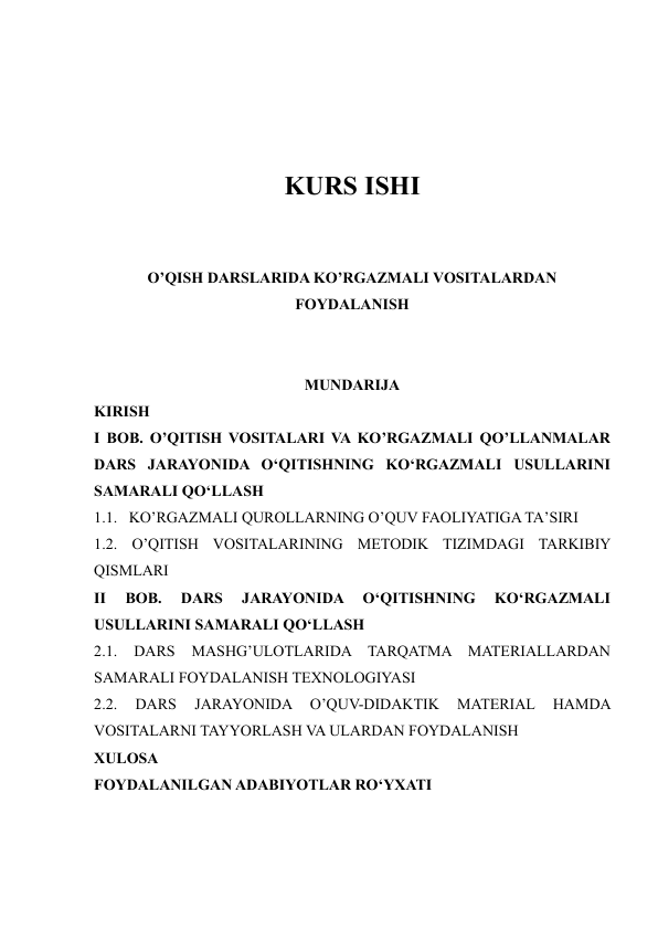  
 
 
 
KURS ISHI 
 
 
O’QISH DARSLARIDA KO’RGAZMALI VOSITALARDAN 
FOYDALANISH 
 
 
MUNDARIJA 
KIRISH 
I BOB. O’QITISH VOSITALARI VA KO’RGAZMALI QO’LLANMALAR 
DARS JARAYONIDA O‘QITISHNING KO‘RGAZMALI USULLARINI 
SAMARALI QO‘LLASH 
1.1.   KO’RGAZMALI QUROLLARNING O’QUV FAOLIYATIGA TA’SIRI 
1.2. O’QITISH VOSITALARINING METODIK TIZIMDAGI TARKIBIY 
QISMLARI 
II 
BOB. 
DARS 
JARAYONIDA 
O‘QITISHNING 
KO‘RGAZMALI 
USULLARINI SAMARALI QO‘LLASH  
2.1. 
DARS 
MASHG’ULOTLARIDA TARQATMA 
MATERIALLARDAN 
SAMARALI FOYDALANISH TEXNOLOGIYASI 
2.2. 
DARS 
JARAYONIDA 
O’QUV-DIDAKTIK 
MATERIAL 
HAMDA 
VOSITALARNI TAYYORLASH VA ULARDAN FOYDALANISH  
XULOSA 
FOYDALANILGAN ADABIYOTLAR RO‘YXATI 
 
 
