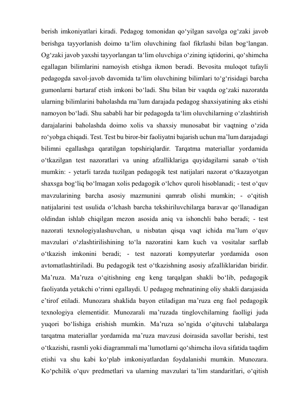 
 
berish imkoniyatlari kiradi. Pedagog tomonidan qo‘yilgan savolga og‘zaki javob 
berishga tayyorlanish doimo ta‘lim oluvchining faol fikrlashi bilan bog‘langan. 
Og‘zaki javob yaxshi tayyorlangan ta‘lim oluvchiga o‘zining iqtidorini, qo‘shimcha 
egallagan bilimlarini namoyish etishga ikmon beradi. Bevosita muloqot tufayli 
pedagogda savol-javob davomida ta‘lim oluvchining bilimlari to‘g‘risidagi barcha 
gumonlarni bartaraf etish imkoni bo‘ladi. Shu bilan bir vaqtda og‘zaki nazoratda 
ularning bilimlarini baholashda ma’lum darajada pedagog shaxsiyatining aks etishi 
namoyon bo‘ladi. Shu sababli har bir pedagogda ta‘lim oluvchilarning o‘zlashtirish 
darajalarini baholashda doimo xolis va shaxsiy munosabat bir vaqtning o‘zida 
ro‘yobga chiqadi. Test. Test bu biror-bir faoliyatni bajarish uchun ma’lum darajadagi 
bilimni egallashga qaratilgan topshiriqlardir. Tarqatma materiallar yordamida 
o‘tkazilgan test nazoratlari va uning afzalliklariga quyidagilarni sanab o‘tish 
mumkin: - yetarli tarzda tuzilgan pedagogik test natijalari nazorat o‘tkazayotgan 
shaxsga bog‘liq bo‘lmagan xolis pedagogik o‘lchov quroli hisoblanadi; - test o‘quv 
mavzularining barcha asosiy mazmunini qamrab olishi mumkin; - o‘qitish 
natijalarini test usulida o‘lchash barcha tekshiriluvchilarga baravar qo‘llanadigan 
oldindan ishlab chiqilgan mezon asosida aniq va ishonchli baho beradi; - test 
nazorati texnologiyalashuvchan, u nisbatan qisqa vaqt ichida ma’lum o‘quv 
mavzulari o‘zlashtirilishining to‘la nazoratini kam kuch va vositalar sarflab 
o‘tkazish imkonini beradi; - test nazorati kompyuterlar yordamida oson 
avtomatlashtiriladi. Bu pedagogik test o‘tkazishning asosiy afzalliklaridan biridir. 
Ma’ruza. Ma’ruza o‘qitishning eng keng tarqalgan shakli bo‘lib, pedagogik 
faoliyatda yetakchi o‘rinni egallaydi. U pedagog mehnatining oliy shakli darajasida 
e’tirof etiladi. Munozara shaklida bayon etiladigan ma’ruza eng faol pedagogik 
texnologiya elementidir. Munozarali ma’ruzada tinglovchilarning faolligi juda 
yuqori bo‘lishiga erishish mumkin. Ma’ruza so’ngida o‘qituvchi talabalarga 
tarqatma materiallar yordamida ma’ruza mavzusi doirasida savollar berishi, test 
o‘tkazishi, rasmli yoki diagrammali ma’lumotlarni qo‘shimcha ilova sifatida taqdim 
etishi va shu kabi ko‘plab imkoniyatlardan foydalanishi mumkin. Munozara. 
Ko‘pchilik o‘quv predmetlari va ularning mavzulari ta’lim standaritlari, o‘qitish 
