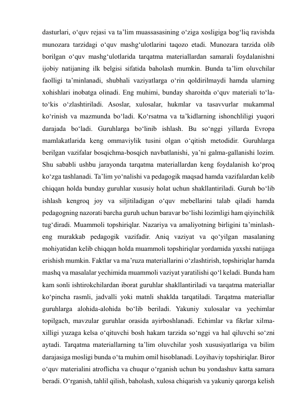  
 
dasturlari, o‘quv rejasi va ta’lim muassasasining o‘ziga xosligiga bog‘liq ravishda 
munozara tarzidagi o‘quv mashg‘ulotlarini taqozo etadi. Munozara tarzida olib 
borilgan o‘quv mashg‘ulotlarida tarqatma materiallardan samarali foydalanishni 
ijobiy natijaning ilk belgisi sifatida baholash mumkin. Bunda ta’lim oluvchilar 
faolligi ta’minlanadi, shubhali vaziyatlarga o‘rin qoldirilmaydi hamda ularning 
xohishlari inobatga olinadi. Eng muhimi, bunday sharoitda o‘quv materiali to‘la-
to‘kis o‘zlashtiriladi. Asoslar, xulosalar, hukmlar va tasavvurlar mukammal 
ko‘rinish va mazmunda bo‘ladi. Ko‘rsatma va ta’kidlarning ishonchliligi yuqori 
darajada bo‘ladi. Guruhlarga bo‘linib ishlash. Bu so‘nggi yillarda Evropa 
mamlakatlarida keng ommaviylik tusini olgan o‘qitish metodidir. Guruhlarga 
berilgan vazifalar bosqichma-bosqich navbatlanishi, ya’ni galma-gallanishi lozim. 
Shu sababli ushbu jarayonda tarqatma materiallardan keng foydalanish ko‘proq 
ko‘zga tashlanadi. Ta’lim yo‘nalishi va pedagogik maqsad hamda vazifalardan kelib 
chiqqan holda bunday guruhlar xususiy holat uchun shakllantiriladi. Guruh bo‘lib 
ishlash kengroq joy va siljitiladigan o‘quv mebellarini talab qiladi hamda 
pedagogning nazorati barcha guruh uchun baravar bo‘lishi lozimligi ham qiyinchilik 
tug‘diradi. Muammoli topshiriqlar. Nazariya va amaliyotning birligini ta’minlash-
eng murakkab pedagogik vazifadir. Aniq vaziyat va qo‘yilgan masalaning 
mohiyatidan kelib chiqqan holda muammoli topshiriqlar yordamida yaxshi natijaga 
erishish mumkin. Faktlar va ma’ruza materiallarini o‘zlashtirish, topshiriqlar hamda 
mashq va masalalar yechimida muammoli vaziyat yaratilishi qo‘l keladi. Bunda ham 
kam sonli ishtirokchilardan iborat guruhlar shakllantiriladi va tarqatma materiallar 
ko‘pincha rasmli, jadvalli yoki matnli shaklda tarqatiladi. Tarqatma materiallar 
guruhlarga alohida-alohida bo‘lib beriladi. Yakuniy xulosalar va yechimlar 
topilgach, mavzular guruhlar orasida ayirboshlanadi. Echimlar va fikrlar xilma-
xilligi yuzaga kelsa o‘qituvchi bosh hakam tarzida so‘nggi va hal qiluvchi so‘zni 
aytadi. Tarqatma materiallarning ta’lim oluvchilar yosh xususiyatlariga va bilim 
darajasiga mosligi bunda o‘ta muhim omil hisoblanadi. Loyihaviy topshiriqlar. Biror 
o‘quv materialini atroflicha va chuqur o‘rganish uchun bu yondashuv katta samara 
beradi. O‘rganish, tahlil qilish, baholash, xulosa chiqarish va yakuniy qarorga kelish 
