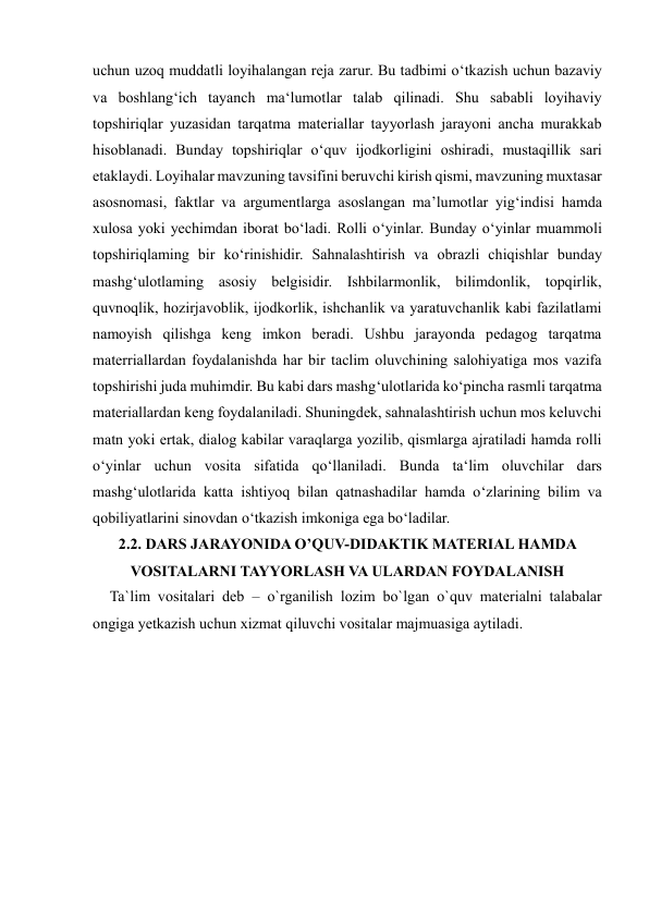  
 
uchun uzoq muddatli loyihalangan reja zarur. Bu tadbimi o‘tkazish uchun bazaviy 
va boshlang‘ich tayanch ma‘lumotlar talab qilinadi. Shu sababli loyihaviy 
topshiriqlar yuzasidan tarqatma materiallar tayyorlash jarayoni ancha murakkab 
hisoblanadi. Bunday topshiriqlar o‘quv ijodkorligini oshiradi, mustaqillik sari 
etaklaydi. Loyihalar mavzuning tavsifini beruvchi kirish qismi, mavzuning muxtasar 
asosnomasi, faktlar va argumentlarga asoslangan ma’lumotlar yig‘indisi hamda 
xulosa yoki yechimdan iborat bo‘ladi. Rolli o‘yinlar. Bunday o‘yinlar muammoli 
topshiriqlaming bir ko‘rinishidir. Sahnalashtirish va obrazli chiqishlar bunday 
mashg‘ulotlaming asosiy belgisidir. Ishbilarmonlik, bilimdonlik, topqirlik, 
quvnoqlik, hozirjavoblik, ijodkorlik, ishchanlik va yaratuvchanlik kabi fazilatlami 
namoyish qilishga keng imkon beradi. Ushbu jarayonda pedagog tarqatma 
materriallardan foydalanishda har bir taclim oluvchining salohiyatiga mos vazifa 
topshirishi juda muhimdir. Bu kabi dars mashg‘ulotlarida ko‘pincha rasmli tarqatma 
materiallardan keng foydalaniladi. Shuningdek, sahnalashtirish uchun mos keluvchi 
matn yoki ertak, dialog kabilar varaqlarga yozilib, qismlarga ajratiladi hamda rolli 
o‘yinlar uchun vosita sifatida qo‘llaniladi. Bunda ta‘lim oluvchilar dars 
mashg‘ulotlarida katta ishtiyoq bilan qatnashadilar hamda o‘zlarining bilim va 
qobiliyatlarini sinovdan o‘tkazish imkoniga ega bo‘ladilar. 
2.2. DARS JARAYONIDA O’QUV-DIDAKTIK MATERIAL HAMDA 
VOSITALARNI TAYYORLASH VA ULARDAN FOYDALANISH 
     Ta`lim vositalari deb – o`rganilish lozim bo`lgan o`quv materialni talabalar 
ongiga yetkazish uchun xizmat qiluvchi vositalar majmuasiga aytiladi.  
