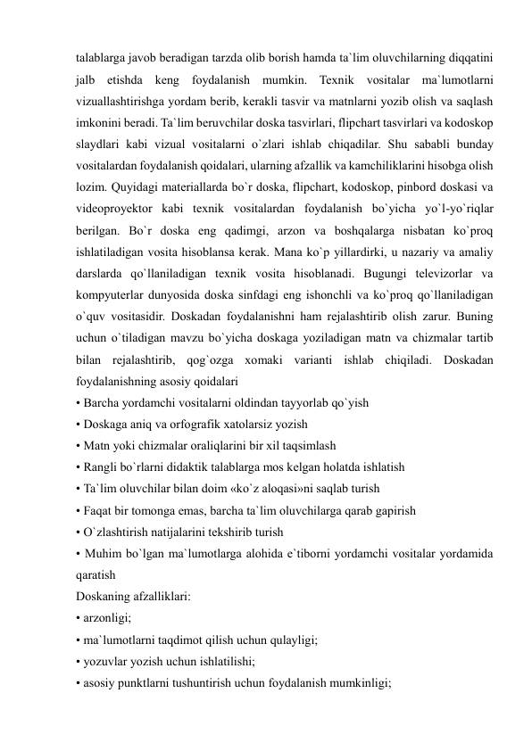  
 
talablarga javob beradigan tarzda olib borish hamda ta`lim oluvchilarning diqqatini 
jalb etishda keng foydalanish mumkin. Texnik vositalar ma`lumotlarni 
vizuallashtirishga yordam berib, kerakli tasvir va matnlarni yozib olish va saqlash 
imkonini beradi. Ta`lim beruvchilar doska tasvirlari, flipchart tasvirlari va kodoskop 
slaydlari kabi vizual vositalarni o`zlari ishlab chiqadilar. Shu sababli bunday 
vositalardan foydalanish qoidalari, ularning afzallik va kamchiliklarini hisobga olish 
lozim. Quyidagi materiallarda bo`r doska, flipchart, kodoskop, pinbord doskasi va 
videoproyektor kabi texnik vositalardan foydalanish bo`yicha yo`l-yo`riqlar 
berilgan. Bo`r doska eng qadimgi, arzon va boshqalarga nisbatan ko`proq 
ishlatiladigan vosita hisoblansa kerak. Mana ko`p yillardirki, u nazariy va amaliy 
darslarda qo`llaniladigan texnik vosita hisoblanadi. Bugungi televizorlar va 
kompyuterlar dunyosida doska sinfdagi eng ishonchli va ko`proq qo`llaniladigan 
o`quv vositasidir. Doskadan foydalanishni ham rejalashtirib olish zarur. Buning 
uchun o`tiladigan mavzu bo`yicha doskaga yoziladigan matn va chizmalar tartib 
bilan rejalashtirib, qog`ozga xomaki varianti ishlab chiqiladi. Doskadan 
foydalanishning asosiy qoidalari  
• Barcha yordamchi vositalarni oldindan tayyorlab qo`yish  
• Doskaga aniq va orfografik xatolarsiz yozish  
• Matn yoki chizmalar oraliqlarini bir xil taqsimlash  
• Rangli bo`rlarni didaktik talablarga mos kelgan holatda ishlatish  
• Ta`lim oluvchilar bilan doim «ko`z aloqasi»ni saqlab turish  
• Faqat bir tomonga emas, barcha ta`lim oluvchilarga qarab gapirish  
• O`zlashtirish natijalarini tekshirib turish  
• Muhim bo`lgan ma`lumotlarga alohida e`tiborni yordamchi vositalar yordamida 
qaratish  
Doskaning afzalliklari:  
• arzonligi;  
• ma`lumotlarni taqdimot qilish uchun qulayligi;  
• yozuvlar yozish uchun ishlatilishi;  
• asosiy punktlarni tushuntirish uchun foydalanish mumkinligi;  
