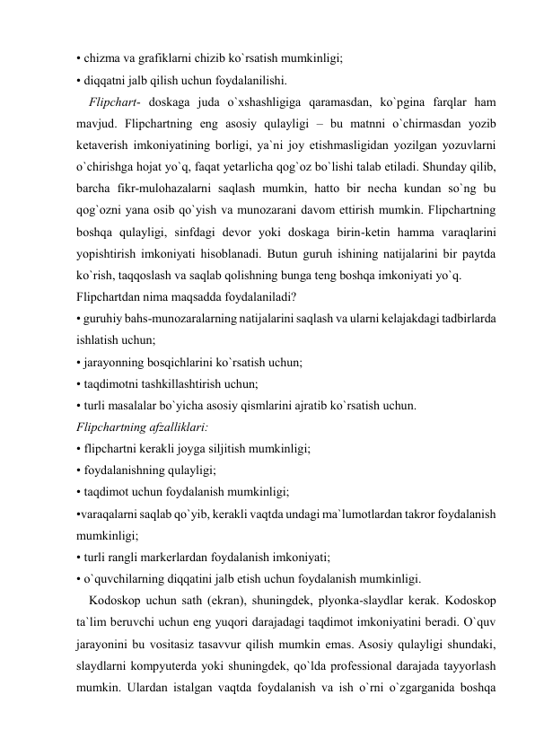  
 
• chizma va grafiklarni chizib ko`rsatish mumkinligi;  
• diqqatni jalb qilish uchun foydalanilishi.  
    Flipchart- doskaga juda o`xshashligiga qaramasdan, ko`pgina farqlar ham 
mavjud. Flipchartning eng asosiy qulayligi – bu matnni o`chirmasdan yozib 
ketaverish imkoniyatining borligi, ya`ni joy etishmasligidan yozilgan yozuvlarni 
o`chirishga hojat yo`q, faqat yetarlicha qog`oz bo`lishi talab etiladi. Shunday qilib, 
barcha fikr-mulohazalarni saqlash mumkin, hatto bir necha kundan so`ng bu 
qog`ozni yana osib qo`yish va munozarani davom ettirish mumkin. Flipchartning 
boshqa qulayligi, sinfdagi devor yoki doskaga birin-ketin hamma varaqlarini 
yopishtirish imkoniyati hisoblanadi. Butun guruh ishining natijalarini bir paytda 
ko`rish, taqqoslash va saqlab qolishning bunga teng boshqa imkoniyati yo`q.  
Flipchartdan nima maqsadda foydalaniladi?  
• guruhiy bahs-munozaralarning natijalarini saqlash va ularni kelajakdagi tadbirlarda 
ishlatish uchun;  
• jarayonning bosqichlarini ko`rsatish uchun;  
• taqdimotni tashkillashtirish uchun;  
• turli masalalar bo`yicha asosiy qismlarini ajratib ko`rsatish uchun.  
Flipchartning afzalliklari:  
• flipchartni kerakli joyga siljitish mumkinligi;  
• foydalanishning qulayligi;  
• taqdimot uchun foydalanish mumkinligi;  
•varaqalarni saqlab qo`yib, kerakli vaqtda undagi ma`lumotlardan takror foydalanish 
mumkinligi;  
• turli rangli markerlardan foydalanish imkoniyati;  
• o`quvchilarning diqqatini jalb etish uchun foydalanish mumkinligi.  
    Kodoskop uchun sath (ekran), shuningdek, plyonka-slaydlar kerak. Kodoskop 
ta`lim beruvchi uchun eng yuqori darajadagi taqdimot imkoniyatini beradi. O`quv 
jarayonini bu vositasiz tasavvur qilish mumkin emas. Asosiy qulayligi shundaki, 
slaydlarni kompyuterda yoki shuningdek, qo`lda professional darajada tayyorlash 
mumkin. Ulardan istalgan vaqtda foydalanish va ish o`rni o`zgarganida boshqa 
